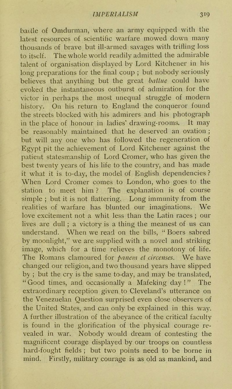 battle of Omdunnan, where an army equipped with the latest resources of scientific warfare mowed down many thousands of brave but ill-armed savages with trifling loss to itself. The whole world readily admitted the admirable talent of organisation displayed by Lord Kitchener in his long preparations for the final coup ; but nobody seriously believes that anything but the great balLue could have evoked the instantaneous outburst of admiration for the victor in perhaps the most unequal struggle of modern history. On his return to England the conqueror found the streets blocked with his admirers and his photograph in the place of honour in ladies’ drawing-rooms. It may be reasonably maintained that he deserved an ovation ; but will any one who has followed the regeneration of Egypt pit the achievement of Lord Kitchener against the patient statesmanship of Lord Cromer, who has given the best twenty years of his life to the country, and has made it what it is to-day, the model of English dependencies ? When Lord Cromer comes to London, who goes to the station to meet him ? The explanation is of course simple ; but it is not flattering. Long immunity from the realities of warfare has blunted our imaginations. We love excitement not a whit less than the Latin races ; our lives are dull ; a victory is a thing the meanest of us can understand. When we read on the bills, “ Boers sabred by moonlight,” we are supplied with a novel and striking image, which for a time relieves the monotony of life. The Romans clamoured for panem et circenses. We have changed our religion, and two thousand years have slipped by ; but the cry is the same to-day, and may be translated, “ Good times, and occasionally a Mafeking day ! ” The extraordinary reception given to Cleveland’s utterance on the Venezuelan Question surprised even close observers of the United States, and can only be explained in this way. A further illustration of the abeyance of the critical faculty is found in the glorification of the physical courage re- vealed in war. Nobody would dream of contesting the magnificent courage displayed by our troops on countless hard-fought fields ; but two points need to be borne in mind. Firstly, military courage is as old as mankind, and