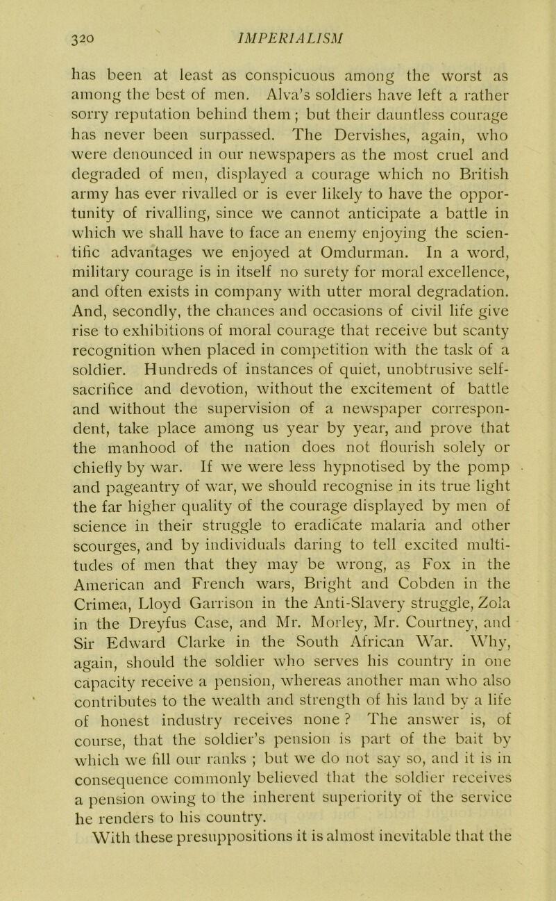 has been at least as conspicuous among the worst as among the best of men. Alva’s soldiers have left a rather sorry reputation behind them; but their dauntless courage has never been surpassed. The Dervishes, again, who were denounced in our newspapers as the most cruel and degraded of men, displayed a courage which no British army has ever rivalled or is ever likely to have the oppor- tunity of rivalling, since we cannot anticipate a battle in which we shall have to face an enemy enjoying the scien- tific advantages we enjoyed at Omdurman. In a word, military courage is in itself no surety for moral excellence, and often exists in company with utter moral degradation. And, secondly, the chances and occasions of civil life give rise to exhibitions of moral courage that receive but scanty recognition when placed in competition with the task of a soldier. Hundreds of instances of quiet, unobtrusive self- sacrifice and devotion, without the excitement of battle and without the supervision of a newspaper correspon- dent, take place among us year by year, and prove that the manhood of the nation does not. flourish solely or chiefly by war. If we were less hypnotised by the pomp and pageantry of war, we should recognise in its true light the far higher quality of the courage displayed by men of science in their struggle to eradicate malaria and other scourges, and by individuals daring to tell excited multi- tudes of men that they may be wrong, as Fox in the American and French wars, Bright and Cobden in the Crimea, Lloyd Garrison in the Anti-Slavery struggle, Zola in the Dreyfus Case, and Mr. Morley, Mr. Courtney, and Sir Edward Clarke in the South African War. Why, again, should the soldier who serves his country in one capacity receive a pension, whereas another man who also contributes to the wealth and strength of his land by a life of honest industry receives none ? The answer is, of course, that the soldier’s pension is part of the bait by which we fill our ranks ; but we do not say so, and it is in consequence commonly believed that the soldier receives a pension owing to the inherent superiority of the service he renders to his country. With these presuppositions it is almost inevitable that the