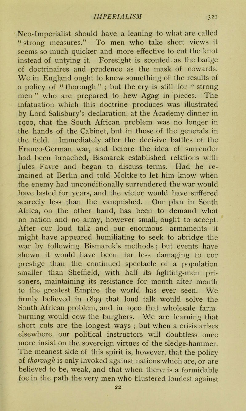 Neo-Imperialist should have a leaning to what are called “ strong measures.” To men who take short views it seems so much quicker and more effective to cut the knot instead of untying it. Foresight is scouted as the badge of doctrinaires and prudence as the mask of cowards. We in England ought to know something of the results of a policy of 11 thorough ” ; but the cry is still for “ strong men ” who are prepared to hew Agag in pieces. The infatuation which this doctrine produces was illustrated by Lord Salisbury’s declaration, at the Academy dinner in 1900, that the South African problem was no longer in the hands of the Cabinet, but in those of the generals in the held. Immediately after the decisive battles of the Franco-German war, and before the idea of surrender had been broached, Bismarck established relations with Jules Favre and began to discuss terms. Had he re- mained at Berlin and told Moltke to let him know when the enemy had unconditionally surrendered the war would have lasted for years, and the victor would have suffered scarcely less than the vanquished. Our plan in South Africa, on the other hand, has been to demand what no nation and no army, however small, ought to accept. After our loud talk and our enormous armaments it might have appeared humiliating to seek to abridge the war by following Bismarck’s methods ; but events have showrn it would have been far less damaging to our prestige than the continued spectacle of a population smaller than Sheffield, with half its fighting-men pri- soners, maintaining its resistance for month after month to the greatest Empire the world has ever seen. We firmly believed in 1899 that loud talk would solve the South African problem, and in 1900 that wholesale farm- burning would cow the burghers. We are learning that short cuts are the longest ways ; but when a crisis arises elsewhere our political instructors will doubtless once more insist on the sovereign virtues of the sledge-hammer. The meanest side of this spirit is, however, that the policy of thorough is only invoked against nations which are, or are believed to be, weak, and that when there- is a formidable foe in the path the very men who blustered loudest against 22