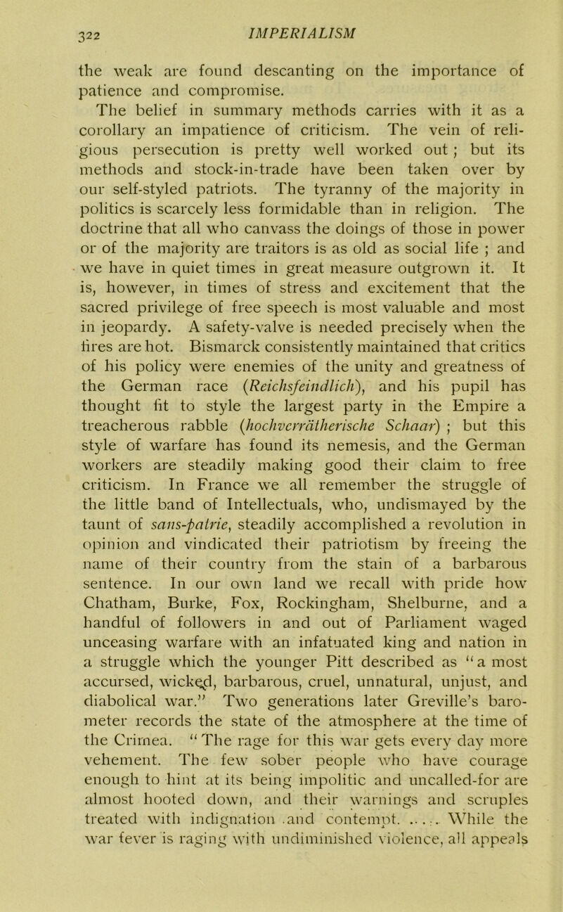 the weak are found descanting on the importance of patience and compromise. The belief in summary methods carries with it as a corollary an impatience of criticism. The vein of reli- gious persecution is pretty well worked out ; but its methods and stock-in-trade have been taken over by our self-styled patriots. The tyranny of the majority in politics is scarcely less formidable than in religion. The doctrine that all who canvass the doings of those in power or of the majority are traitors is as old as social life ; and we have in quiet times in great measure outgrown it. It is, however, in times of stress and excitement that the sacred privilege of free speech is most valuable and most in jeopardy. A safety-valve is needed precisely when the fires are hot. Bismarck consistently maintained that critics of his policy were enemies of the unity and greatness of the German race (Reichsfeindlich), and his pupil has thought lit to style the largest party in the Empire a treacherous rabble (hochvcrrdtherische Schaar) ; but this style of warfare has found its nemesis, and the German workers are steadily making good their claim to free criticism. In France we all remember the struggle of the little band of Intellectuals, who, undismayed by the taunt of sans-patrie, steadily accomplished a revolution in opinion and vindicated their patriotism by freeing the name of their country from the stain of a barbarous sentence. In our own land we recall with pride how' Chatham, Burke, Fox, Rockingham, Shelburne, and a handful of followers in and out of Parliament waged unceasing warfare with an infatuated king and nation in a struggle which the younger Pitt described as “ a most accursed, wicked, barbarous, cruel, unnatural, unjust, and diabolical war.” Two generations later Greville’s baro- meter records the state of the atmosphere at the time of the Crimea. “ The rage for this war gets every day more vehement. The few sober people who have courage enough to hint at its being impolitic and uncalled-for are almost hooted down, and their warnings and scruples treated with indignation .and contempt. .....While the war fever is raging with undiminished violence, all appeals