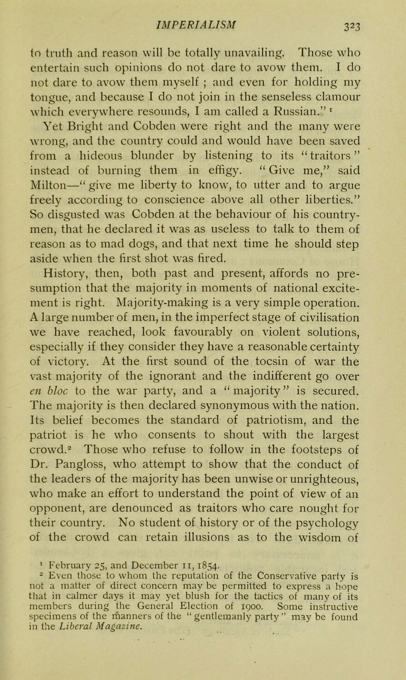 to truth and reason will be totally unavailing. Those who entertain such opinions do not dare to avow them. I do not dare to avowT them myself ; and even for holding my tongue, and because I do not join in the senseless clamour which everywhere resounds, I am called a Russian.” 1 Yet Bright and Cobden were right and the many were wrong, and the country could and would have been saved from a hideous blunder by listening to its “ traitors” instead of burning them in effigy. “ Give me,” said Milton—“ give me liberty to know, to utter and to argue freely according to conscience above all other liberties.” So disgusted was Cobden at the behaviour of his country- men, that he declared it was as useless to talk to them of reason as to mad dogs, and that next time he should step aside when the first shot was fired. History, then, both past and present, affords no pre- sumption that the majority in moments of national excite- ment is right. Majority-making is a very simple operation. A large number of men, in the imperfect stage of civilisation we have reached, look favourably on violent solutions, especially if they consider they have a reasonable certainty of victory. At the first sound of the tocsin of war the vast majority of the ignorant and the indifferent go over en bloc to the war party, and a “majority” is secured. The majority is then declared synonymous with the nation. Its belief becomes the standard of patriotism, and the patriot is he who consents to shout with the largest crowd.2 Those who refuse to follow in the footsteps of Dr. Pangloss, who attempt to show that the conduct of the leaders of the majority has been unwise or unrighteous, who make an effort to understand the point of view of an opponent, are denounced as traitors who care nought for their country. No student of history or of the psychology of the crowd can retain illusions as to the wisdom of 1 February 25, and December ii, 1854. 2 Even those to whom the reputation of the Conservative party is not a matter of direct concern may be permitted to express a hope that in calmer days it may yet blush for the tactics of many of its members during the General Election of 1900. Some instructive specimens of the manners of the “ gentlemanly party ” may be found in the Liberal Magazine.