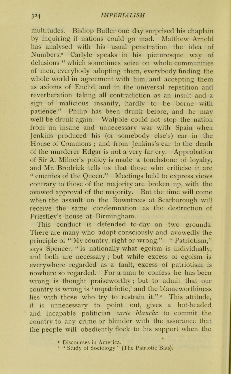 multitudes. Bishop Butler one day surprised his chaplain by inquiring if nations could go mad. Matthew Arnold has analysed with his usual penetration the idea of Numbers.2 Carlyle speaks in his picturesque way of delusions u which sometimes seize on whole communities of men, everybody adopting them, everybody finding the whole world in agreement with him, and accepting them as axioms of Euclid, and in the universal repetition and reverberation taking all contradiction as an insult and a sign of malicious insanity, hardly to be borne with patience.” Philip has been drunk before, and he may well be drunk again. Walpole could not stop the nation from an insane and unnecessary war with Spain when Jenkins produced his (or somebody else’s) ear in the House of Commons ; and from Jenkins’s ear to the death of the murderer Edgar is not a very far cry. Approbation of Sir A. Milner’s policy is made a touchstone of loyalty, and Mr. Brodrick tells us that those who criticise it are u enemies of the Queen.” Meetings held to express views contrary to those of the majority are broken up, with the avowed approval of the majority. But the time will come when the assault on the Rowntrees at Scarborough will receive the same condemnation as the destruction of Priestley's house at Birmingham. This conduct is defended to-day on two grounds. There are many who adopt consciously and avowedly the principle of “ My country, right or wrong.” “ Patriotism,” says Spencer, “ is nationally what egoism is individually, and both are necessary ; but while excess of egoism is everywhere regarded as a fault, excess of patriotism is nowhere so regarded. For a man to confess he has been wrong is thought praiseworthy ; but to admit that our country is wrong is 1 unpatriotic,’ and the blameworthiness lies with those who try to restrain it.”2 This attitude, it is unnecessary to point out, gives a hot-headed and incapable politician carle blanche to commit the country to any crime or blunder with the assurance that the people will obediently Hock to his support when the 1 Discourses in America. 2 “ Study of Sociology ” (The Patriotic Bias).