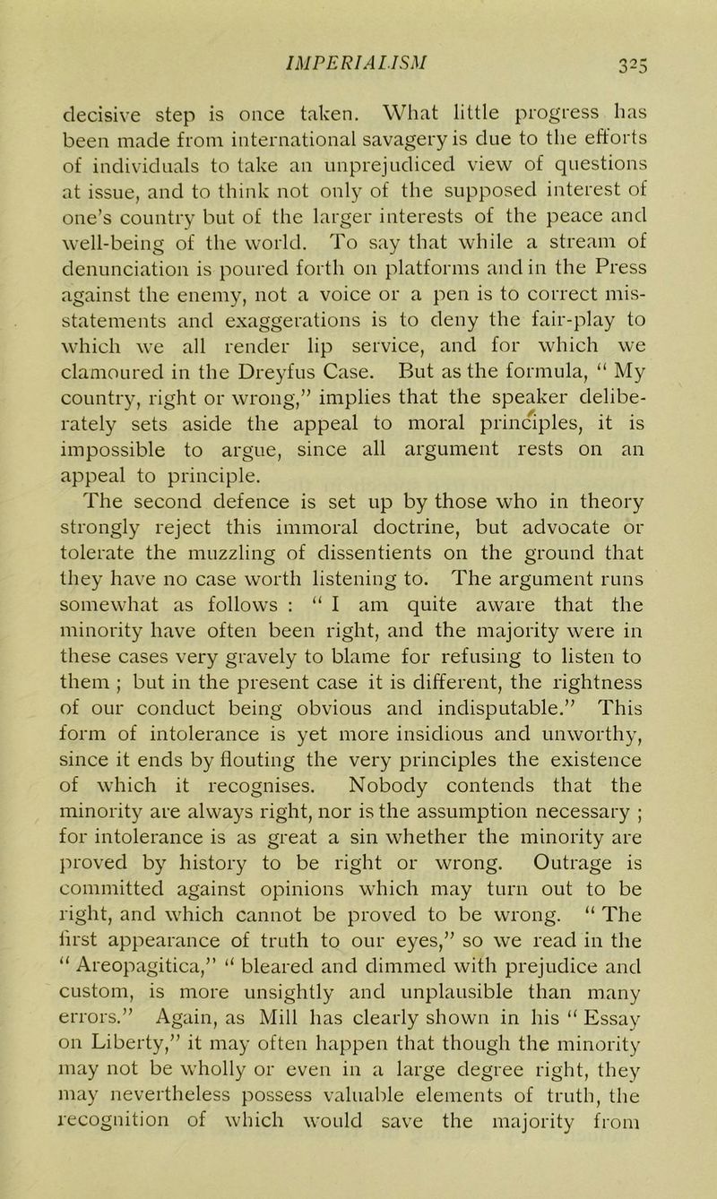 decisive step is once taken. What little progress has been made from international savagery is due to the efforts of individuals to take an unprejudiced view of questions at issue, and to think not only of the supposed interest of one’s country but of the larger interests of the peace and well-being of the world. To say that while a stream of denunciation is poured forth on platforms and in the Press against the enemy, not a voice or a pen is to correct mis- statements and exaggerations is to deny the fair-play to which we all render lip service, and for which we clamoured in the Dreyfus Case. But as the formula, “ My country, right or wrong,” implies that the speaker delibe- rately sets aside the appeal to moral principles, it is impossible to argue, since all argument rests on an appeal to principle. The second defence is set up by those who in theory strongly reject this immoral doctrine, but advocate or tolerate the muzzling of dissentients on the ground that they have no case worth listening to. The argument runs somewhat as follows : “ I am quite aware that the minority have often been right, and the majority were in these cases very gravely to blame for refusing to listen to them ; but in the present case it is different, the rightness of our conduct being obvious and indisputable.” This form of intolerance is yet more insidious and unworthy, since it ends by flouting the very principles the existence of which it recognises. Nobody contends that the minority are always right, nor is the assumption necessary ; for intolerance is as great a sin whether the minority are proved by history to be right or wrong. Outrage is committed against opinions which may turn out to be right, and which cannot be proved to be wrong. “ The first appearance of truth to our eyes,” so we read in the “ Areopagitica,” “ bleared and dimmed with prejudice and custom, is more unsightly and implausible than many errors.” Again, as Mill has clearly shown in his u Essay on Liberty,” it may often happen that though the minority may not be wholly or even in a large degree right, they may nevertheless possess valuable elements of truth, the recognition of which would save the majority from