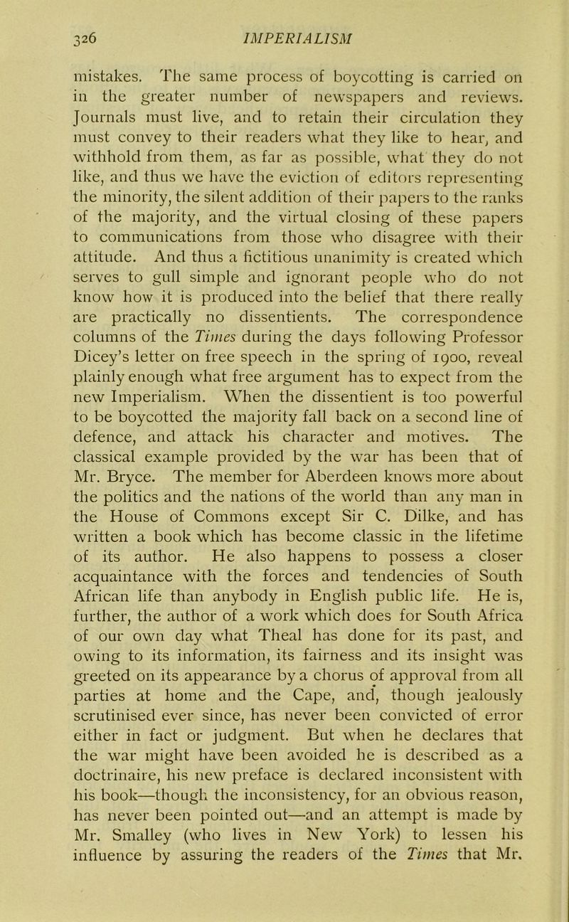 mistakes. The same process of boycotting is carried on in the greater number of newspapers and reviews. Journals must live, and to retain their circulation they must convey to their readers what they like to hear, and withhold from them, as far as possible, what they do not like, and thus we have the eviction of editors representing the minority, the silent addition of their papers to the ranks of the majority, and the virtual closing of these papers to communications from those who disagree with their attitude. And thus a fictitious unanimity is created which serves to gull simple and ignorant people who do not know how it is produced into the belief that there really are practically no dissentients. The correspondence columns of the Times during the days following Professor Dicey’s letter on free speech in the spring of 1900, reveal plainly enough what free argument has to expect from the new Imperialism. When the dissentient is too powerful to be boycotted the majority fall back on a second line of defence, and attack his character and motives. The classical example provided by the war has been that of Mr. Bryce. The member for Aberdeen knows more about the politics and the nations of the world than any man in the House of Commons except Sir C. Dilke, and has written a book which has become classic in the lifetime of its author. He also happens to possess a closer acquaintance with the forces and tendencies of South African life than anybody in English public life. He is, further, the author of a work which does for South Africa of our own day what Theal has done for its past, and owing to its information, its fairness and its insight was greeted on its appearance by a chorus of approval from all parties at home and the Cape, and, though jealously scrutinised ever since, has never been convicted of error either in fact or judgment. But when he declares that the war might have been avoided he is described as a doctrinaire, his new preface is declared inconsistent with his book—though the inconsistency, for an obvious reason, has never been pointed out—and an attempt is made by Mr. Smalley (who lives in New York) to lessen his influence by assuring the readers of the Times that Mr.