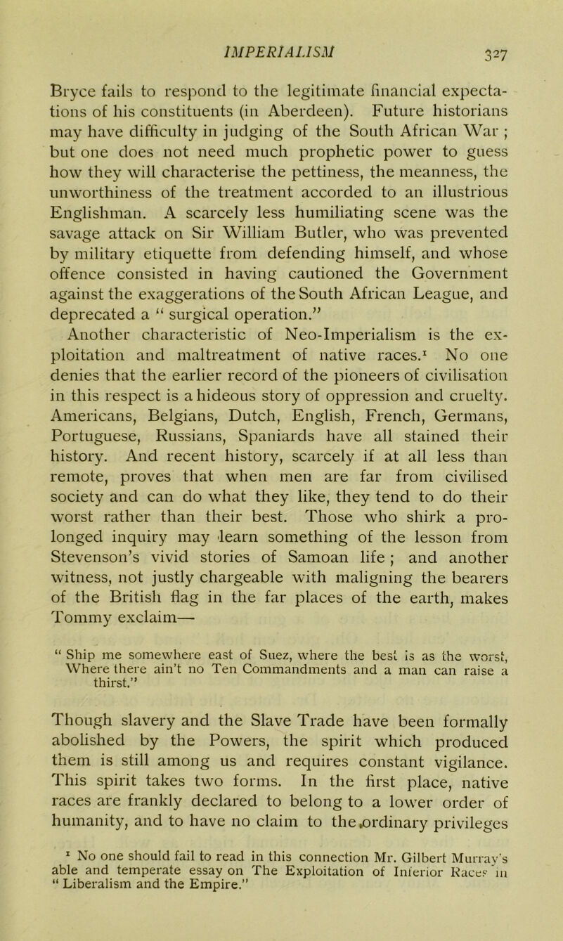 Bryce fails to respond to the legitimate financial expecta- tions of his constituents (in Aberdeen). Future historians may have difficulty in judging of the South African War ; but one does not need much prophetic power to guess how they will characterise the pettiness, the meanness, the unworthiness of the treatment accorded to an illustrious Englishman. A scarcely less humiliating scene was the savage attack on Sir William Butler, who was prevented by military etiquette from defending himself, and whose offence consisted in having cautioned the Government against the exaggerations of the South African League, and deprecated a “ surgical operation.” Another characteristic of Neo-Imperialism is the ex- ploitation and maltreatment of native races.1 No one denies that the earlier record of the pioneers of civilisation in this respect is a hideous story of oppression and cruelty. Americans, Belgians, Dutch, English, French, Germans, Portuguese, Russians, Spaniards have all stained their history. And recent history, scarcely if at all less than remote, proves that when men are far from civilised society and can do what they like, they tend to do their worst rather than their best. Those who shirk a pro- longed inquiry may learn something of the lesson from Stevenson’s vivid stories of Samoan life ; and another witness, not justly chargeable with maligning the bearers of the British flag in the far places of the earth, makes Tommy exclaim— “ Ship me somewhere east of Suez, where the best is as the worst, Where there ain’t no Ten Commandments and a man can raise a thirst.” Though slavery and the Slave Trade have been formally abolished by the Powers, the spirit which produced them is still among us and requires constant vigilance. This spirit takes two forms. In the first place, native races are frankly declared to belong to a lower order of humanity, and to have no claim to the ►ordinary privileges 1 No one should fail to read in this connection Mr. Gilbert Murray’s able and temperate essay on The Exploitation of Inferior Races 'in “ Liberalism and the Empire.”
