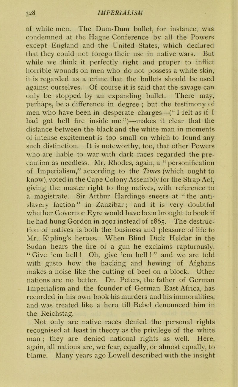 of white men. The Dum-Dum bullet, for instance, was condemned at the Hague Conference by all the Powers except England and the United States, which declared that they could not forego their use in native wars. But while we think it perfectly right and proper to inflict horrible wounds on men who do not possess a white skin, it is regarded as a crime that the bullets should be used against ourselves. Of course it is said that the savage can only be stopped by an expanding bullet. There may, perhaps, be a difference in degree ; but the testimony of men who have been in desperate charges—(“ I felt as if I had got hell fire inside me ”)—makes it clear that the distance between the black and the white man in moments of intense excitement is too small on which to found any such distinction. It is noteworthy, too, that other Powers who are liable to war with dark races regarded the pre- caution as needless. Mr. Rhodes, again, a “ personification of Imperialism,” according to the Times (which ought to know), voted in the Cape Colony Assembly for the Strap Act, giving the master right to flog natives, with reference to a magistrate. Sir Arthur Hardinge sneers at ‘‘ the anti- slavery faction” in Zanzibar; and it is very doubtful whether Governor Eyre would have been brought to book if he had hung Gordon in 1901 instead of 1865. The destruc- tion of natives is both the business and pleasure of life to Mr. Kipling’s heroes. When Blind Dick Heldar in the Sudan hears the fire of a gun he exclaims rapturously, “ Give ’em hell! Oh, give ’em hell ! ” and we are told with gusto how the hacking and hewing of Afghans makes a noise like the cutting of beef on a block. Other nations are no better. Dr. Peters, the father of German Imperialism and the founder of German East Africa, has recorded in his own book his murders and his immoralities, and was treated like a hero till Bebel denounced him in the Reichstag. Not only are native races denied the personal rights recognised at least in theory as the privilege of the white man ; they are denied national rights as well. Here, again, all nations are, we fear, equally, or almost equally, to blame. Many years ago Lowell described with the insight