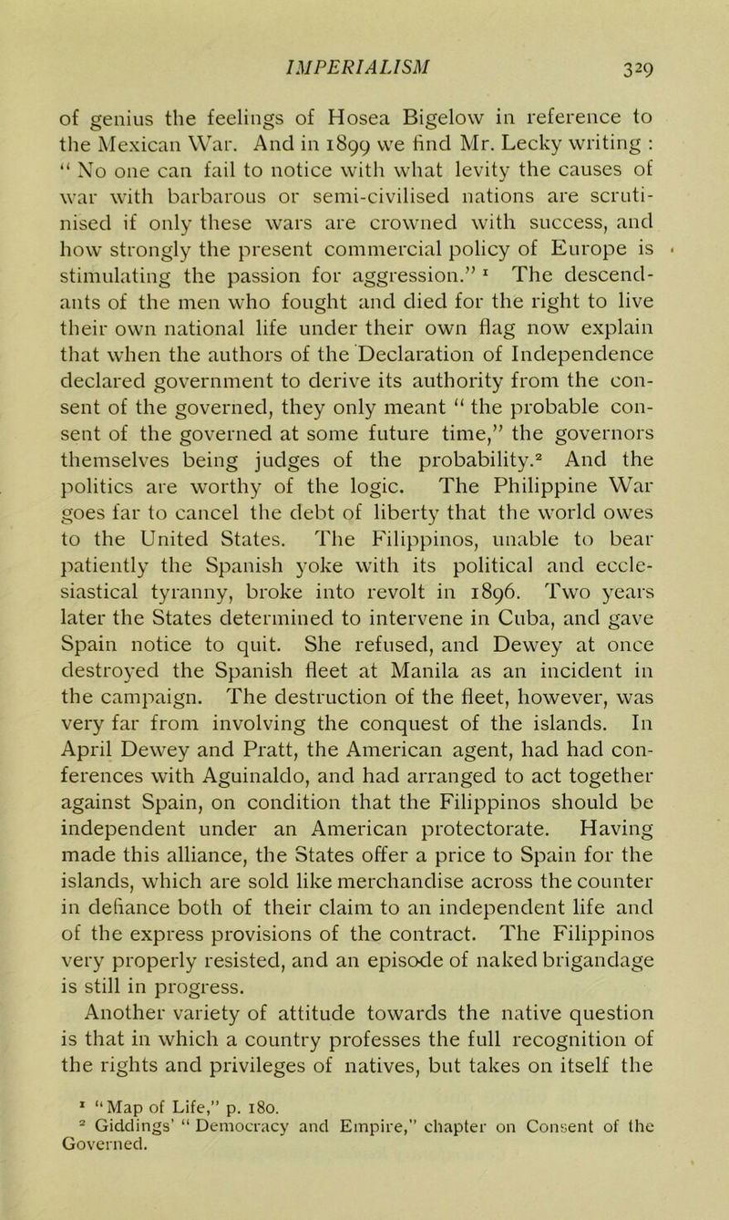 of genius the feelings of Hosea Bigelow in reference to the Mexican War. And in 1899 we find Mr. Lecky writing : “No one can fail to notice with what levity the causes of war with barbarous or semi-civilised nations are scruti- nised if only these wars are crowned with success, and how strongly the present commercial policy of Europe is < stimulating the passion for aggression.” 1 The descend- ants of the men who fought and died for the right to live their own national life under their own flag now explain that when the authors of the Declaration of Independence declared government to derive its authority from the con- sent of the governed, they only meant “ the probable con- sent of the governed at some future time,” the governors themselves being judges of the probability.2 And the politics are worthy of the logic. The Philippine War goes far to cancel the debt of liberty that the world owes to the United States. The Filippinos, unable to bear patiently the Spanish yoke with its political and eccle- siastical tyranny, broke into revolt in 1896. Two years later the States determined to intervene in Cuba, and gave Spain notice to quit. She refused, and Dewey at once destroyed the Spanish fleet at Manila as an incident in the campaign. The destruction of the fleet, however, was very far from involving the conquest of the islands. In April Dewey and Pratt, the American agent, had had con- ferences with Aguinaldo, and had arranged to act together against Spain, on condition that the Filippinos should be independent under an American protectorate. Having made this alliance, the States offer a price to Spain for the islands, which are sold like merchandise across the counter in defiance both of their claim to an independent life and of the express provisions of the contract. The Filippinos very properly resisted, and an episode of naked brigandage is still in progress. Another variety of attitude towards the native question is that in which a country professes the full recognition of the rights and privileges of natives, but takes on itself the 1 “Map of Life,” p. 180. 2 Giddings’ “ Democracy and Empire,” chapter on Consent of the Governed.