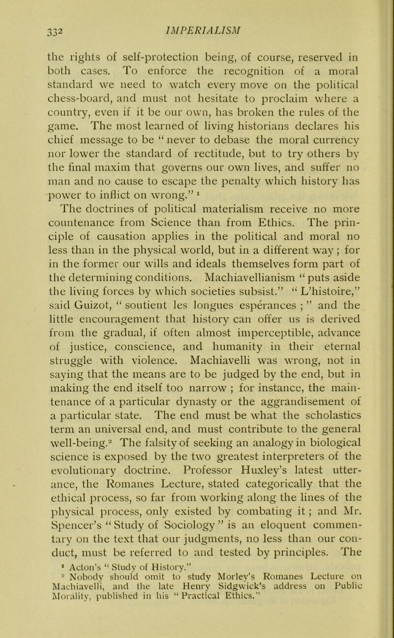 the rights of self-protection being, of course, reserved in both cases. To enforce the recognition of a moral standard we need to watch every move on the political chess-board, and must not hesitate to proclaim where a country, even if it be our own, has broken the rules of the game. The most learned of living historians declares his chief message to be “ never to debase the moral currency nor lower the standard of rectitude, but to try others by the final maxim that governs our own lives, and suffer no man and no cause to escape the penalty which history has power to inflict on wrong.” 1 The doctrines of political materialism receive no more countenance from Science than from Ethics. The prin- ciple of causation applies in the political and moral no less than in the physical world, but in a different way; for in the former our wills and ideals themselves form part of the determining conditions. Machiavellianism u puts aside the living forces by which societies subsist.” “ L’histoire,” said Guizot, “ soutient les longues esperances ; ” and the little encouragement that history can offer us is derived from the gradual, if often almost imperceptible, advance of justice, conscience, and humanity in their eternal struggle with violence. Machiavelli was wrong, not in saying that the means are to be judged by the end, but in making the end itself too narrow ; for instance, the main- tenance of a particular dynasty or the aggrandisement of a particular state. The end must be what the scholastics term an universal end, and must contribute to the general well-being.2 The falsity of seeking an analogy in biological science is exposed by the two greatest interpreters of the evolutionary doctrine. Professor Huxley’s latest utter- ance, the Romanes Lecture, stated categorically that the ethical process, so far from working along the lines of the physical process, only existed by combating it; and Mr. Spencer’s “ Study of Sociology ” is an eloquent commen- tary on the text that our judgments, no less than our con- duct, must be referred to and tested by principles. The 1 Acton’s “ Study of History.” 2 Nobody should omit to study Morley’s Romanes Lecture on Machiavelli, and the late Henry Sidgvvick’s address on Public Morality, published in his “ Practical Ethics.”