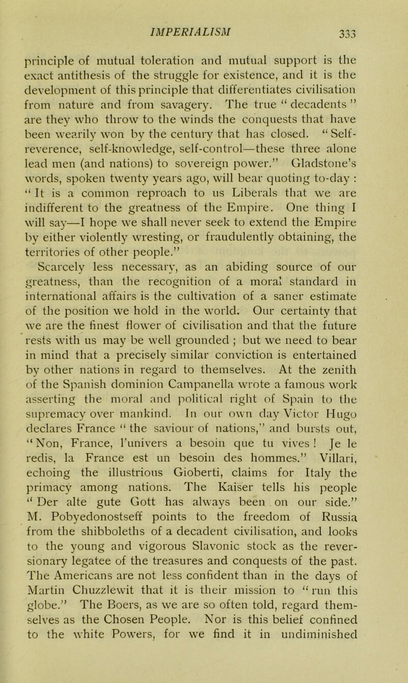 principle of mutual toleration and mutual support is the exact antithesis of the struggle for existence, and it is the development of this principle that differentiates civilisation from nature and from savagery. The true “ decadents ” are they who throw to the winds the conquests that have been wearily won by the century that has closed. “ Self- reverence, self-knowledge, self-control—these three alone lead men (and nations) to sovereign power.” Gladstone’s words, spoken twenty years ago, will bear quoting to-day : “It is a common reproach to us Liberals that we are indifferent to the greatness of the Empire. One thing I will say—I hope we shall never seek to extend the Empire by either violently wresting, or fraudulently obtaining, the territories of other people.” Scarcely less necessary, as an abiding source of our greatness, than the recognition of a moral standard in international affairs is the cultivation of a saner estimate of the position we hold in the world. Our certainty that we are the finest flower of civilisation and that the future rests with us may be well grounded ; but we need to bear in mind that a precisely similar conviction is entertained by other nations in regard to themselves. At the zenith of the Spanish dominion Campanella wrote a famous work asserting the moral and political right of Spain to the supremacy over mankind. In our own day Victor Hugo declares France “ the saviour of nations,” and bursts out, “Non, France, Tunivers a besoin que tu vives ! |e le redis, la France est un besoin des hommes.” Villari, echoing the illustrious Gioberti, claims for Italy the primacy among nations. The Kaiser tells his people “ Der alte gute Gott has always been on our side.” M. Pobyedonostseff points to the freedom of Russia from the shibboleths of a decadent civilisation, and looks to the young and vigorous Slavonic stock as the rever- sionary legatee of the treasures and conquests of the past. The Americans are not less confident than in the days of Martin Chuzzlewit that it is their mission to u run this globe.” The Boers, as we are so often told, regard them- selves as the Chosen People. Nor is this belief confined to the white Powers, for we find it in undiminished