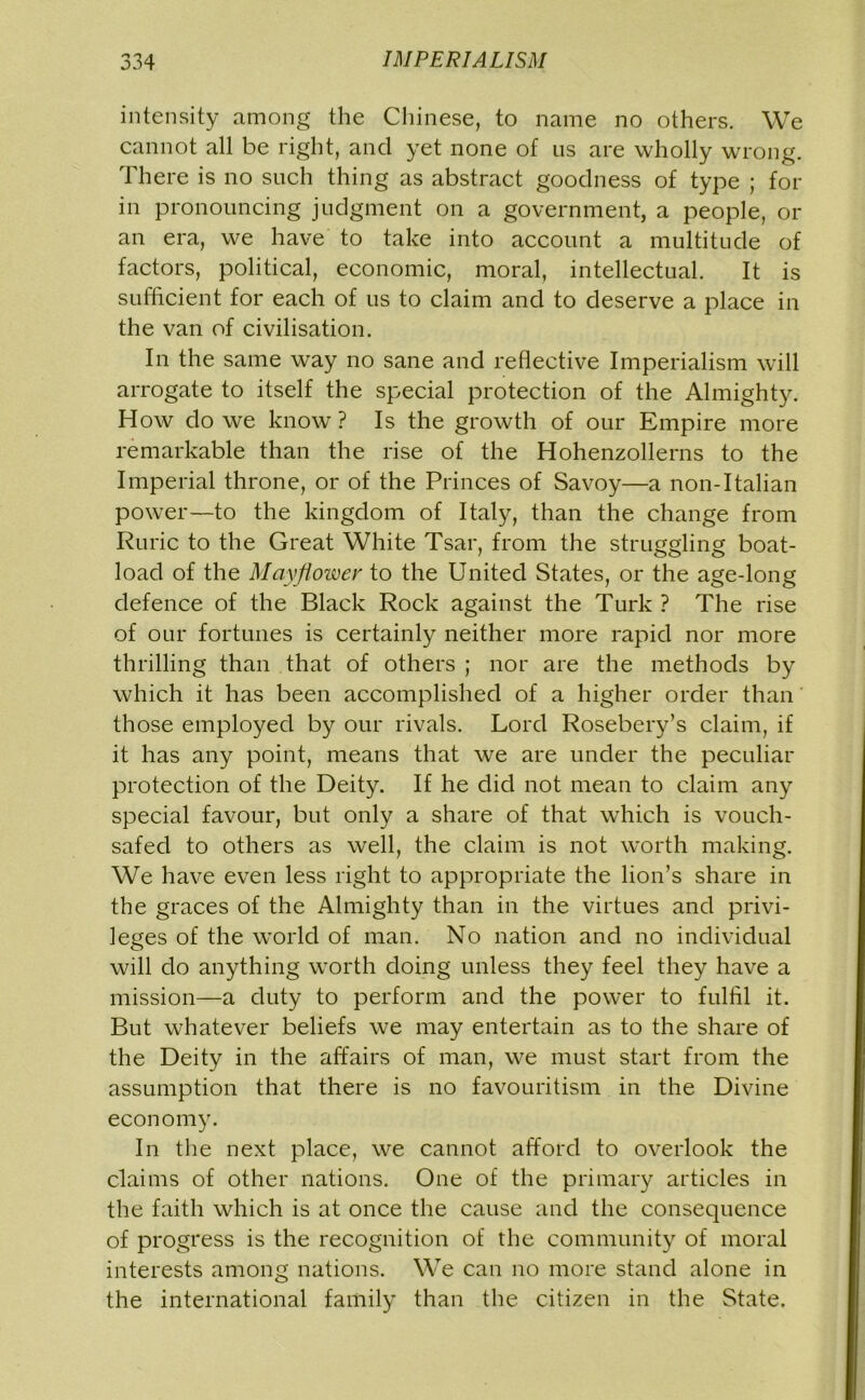 intensity among the Chinese, to name no others. We cannot all be right, and yet none of us are wholly wrong. There is no such thing as abstract goodness of type ; for in pronouncing judgment on a government, a people, or an era, we have to take into account a multitude of factors, political, economic, moral, intellectual. It is sufficient for each of us to claim and to deserve a place in the van of civilisation. In the same way no sane and reflective Imperialism will arrogate to itself the special protection of the Almighty. How do we know ? Is the growth of our Empire more remarkable than the rise of the Hohenzollerns to the Imperial throne, or of the Princes of Savoy—a non-Italian power—to the kingdom of Italy, than the change from Ruric to the Great White Tsar, from the struggling boat- load of the Mayjioiver to the United States, or the age-long defence of the Black Rock against the Turk ? The rise of our fortunes is certainly neither more rapid nor more thrilling than that of others ; nor are the methods by which it has been accomplished of a higher order than those employed by our rivals. Lord Rosebery’s claim, if it has any point, means that we are under the peculiar protection of the Deity. If he did not mean to claim any special favour, but only a share of that which is vouch- safed to others as well, the claim is not worth making. We have even less right to appropriate the lion’s share in the graces of the Almighty than in the virtues and privi- leges of the world of man. No nation and no individual will do anything worth doing unless they feel they have a mission—a duty to perform and the power to fulfil it. But whatever beliefs we may entertain as to the share of the Deity in the affairs of man, we must start from the assumption that there is no favouritism in the Divine economy. In the next place, we cannot afford to overlook the claims of other nations. One of the primary articles in the faith which is at once the cause and the consequence of progress is the recognition of the community of moral interests among nations. We can no more stand alone in the international family than the citizen in the State.
