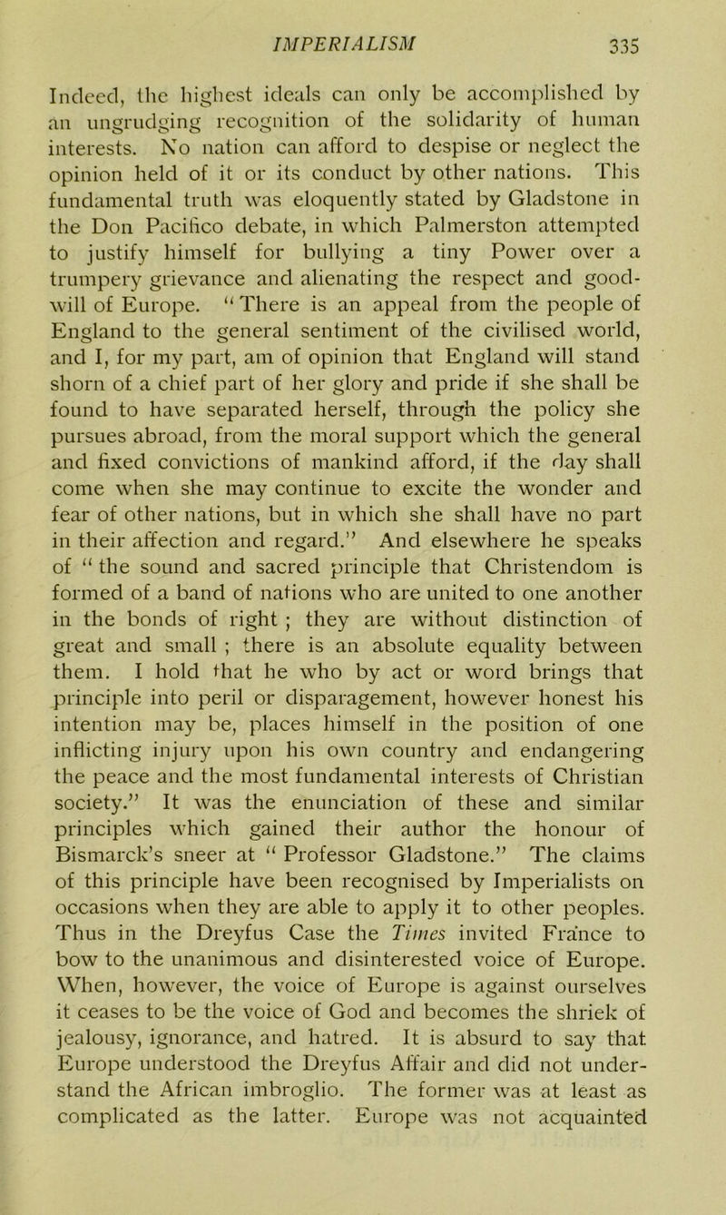Indeed, the highest ideals can only be accomplished by an ungrudging recognition of the solidarity of human interests. No nation can afford to despise or neglect the opinion held of it or its conduct by other nations. This fundamental truth was eloquently stated by Gladstone in the Don Pacifico debate, in which Palmerston attempted to justify himself for bullying a tiny Power over a trumpery grievance and alienating the respect and good- will of Europe. u There is an appeal from the people of England to the general sentiment of the civilised world, and I, for my part, am of opinion that England will stand shorn of a chief part of her glory and pride if she shall be found to have separated herself, through the policy she pursues abroad, from the moral support which the general and fixed convictions of mankind afford, if the day shall come when she may continue to excite the wonder and fear of other nations, but in which she shall have no part in their affection and regard.” And elsewhere he speaks of “the sound and sacred principle that Christendom is formed of a band of nations who are united to one another in the bonds of right ; they are without distinction of great and small ; there is an absolute equality between them. I hold that he who by act or word brings that principle into peril or disparagement, however honest his intention may be, places himself in the position of one inflicting injury upon his own country and endangering the peace and the most fundamental interests of Christian society.” It was the enunciation of these and similar principles which gained their author the honour of Bismarck’s sneer at “ Professor Gladstone.” The claims of this principle have been recognised by Imperialists on occasions when they are able to apply it to other peoples. Thus in the Dreyfus Case the Times invited France to bow to the unanimous and disinterested voice of Europe. When, however, the voice of Europe is against ourselves it ceases to be the voice of God and becomes the shriek of jealousy, ignorance, and hatred. It is absurd to say that Europe understood the Dreyfus Affair and did not under- stand the African imbroglio. The former was at least as complicated as the latter. Europe was not acquainted