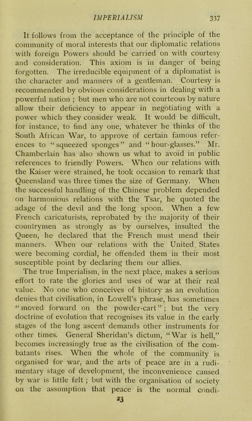 It follows from the acceptance of the principle of the community of moral interests that our diplomatic relations with foreign Powers should be carried on with courtesy and consideration. This axiom is in danger of being forgotten. The irreducible equipment of a diplomatist is the character and manners of a gentleman. Courtesy is recommended by obvious considerations in dealing with a powerful nation ; but men who are not courteous by nature allow their deficiency to appear in negotiating with a power which they consider weak. It would be difficult, for instance, to find any one, whatever he thinks of the South African War, to approve of certain famous refer- ences to “squeezed sponges” and “hour-glasses.” Mr. Chamberlain has also shown us what to avoid in public references to friendly Powers. When our relations with the Kaiser were strained, he took occasion to remark that Queensland was three times the size of Germany. When the successful handling of the Chinese problem depended on harmonious relations with the Tsar, he quoted the adage of the devil and the long spoon. When a few French caricaturists, reprobated by the majority of their countrymen as strongly as by ourselves, insulted the Queen, he declared that the French must mend their manners. When our relations with the United. States were becoming cordial, he offended them in their most susceptible point by declaring them our allies. The true Imperialism, in the next place, makes a serious effort to rate the glories and uses of war at their real value. No one who conceives of history as an evolution denies that civilisation, in Lowell’s phrase, has sometimes “ moved forward on the powder-cart ” ; but the very doctrine of evolution that recognises its value in the early stages of the long ascent demands other instruments for other times. General Sheridan’s dictum, “ War is hell,” becomes increasingly true as the civilisation of the com- batants rises. When the whole of the community is organised for war, and the arts of peace are in a rudi- mentary stage of development, the inconvenience caused by war is little felt ; but with the organisation of society on the assumption that peace is the normal condi- 23