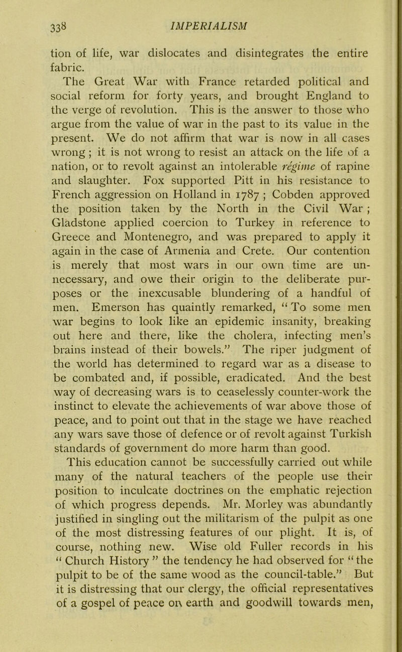 tion of life, war dislocates and disintegrates the entire fabric. The Great War with France retarded political and social reform for forty years, and brought England to the verge of revolution. This is the answer to those who argue from the value of war in the past to its value in the present. We do not affirm that war is now in all cases wrong ; it is not wrong to resist an attack on the life of a nation, or to revolt against an intolerable regime of rapine and slaughter. Fox supported Pitt in his resistance to French aggression on Holland in 1787 ; Cobclen approved the position taken by the North in the Civil War ; Gladstone applied coercion to Turkey in reference to Greece and Montenegro, and was prepared to apply it again in the case of Armenia and Crete. Our contention is merely that most wars in our own time are un- necessary, and owe their origin to the deliberate pur- poses or the inexcusable blundering of a handful of men. Emerson has quaintly remarked, “To some men war begins to look like an epidemic insanity, breaking out here and there, like the cholera, infecting men’s brains instead of their bowels.” The riper judgment of the world has determined to regard war as a disease to be combated and, if possible, eradicated. And the best way of decreasing wars is to ceaselessly counter-work the instinct to elevate the achievements of war above those of peace, and to point out that in the stage we have reached any wars save those of defence or of revolt against Turkish standards of government do more harm than good. This education cannot be successfully carried out while many of the natural teachers of the people use their position to inculcate doctrines on the emphatic rejection of which progress depends. Mr. Morley was abundantly justified in singling out the militarism of the pulpit as one of the most distressing features of our plight. It is, of course, nothing new. Wise old Fuller records in his “ Church History ” the tendency he had observed for “ the pulpit to be of the same wood as the council-table.” But it is distressing that our clergy, the official representatives of a gospel of peace on earth and goodwill towards men,