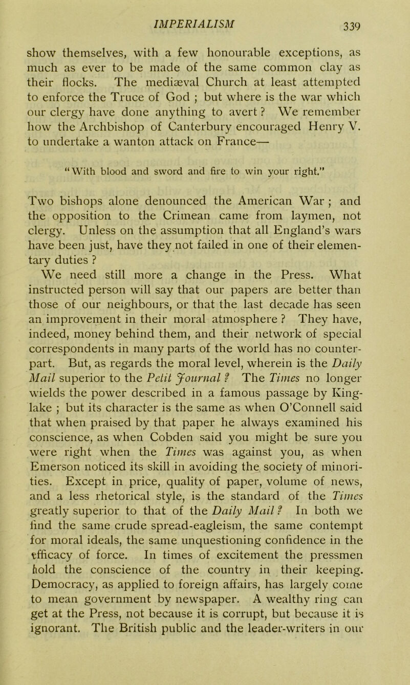 show themselves, with a few honourable exceptions, as much as ever to be made of the same common clay as their flocks. The mediaeval Church at least attempted to enforce the Truce of God ; but where is the war which our clergy have done anything to avert ? We remember how the Archbishop of Canterbury encouraged Henry V. to undertake a wanton attack on France— “With blood and sword and fire to win your right.” Two bishops alone denounced the American War ; and the opposition to the Crimean came from laymen, not clergy. Unless on the assumption that all England’s wars have been just, have they not failed in one of their elemen- tary duties ? We need still more a change in the Press. What instructed person will say that our papers are better than those of our neighbours, or that the last decade has seen an improvement in their moral atmosphere ? They have, indeed, money behind them, and their network of special correspondents in many parts of the world has no counter- part. But, as regards the moral level, wherein is the Daily Mail superior to the Petit Journal f The Times no longer wields the power described in a famous passage by King- lake ; but its character is the same as when O’Connell said that when praised by that paper he always examined his conscience, as when Cobden said you might be sure you were right when the Times was against you, as when Emerson noticed its skill in avoiding the society of minori- ties. Except in price, quality of paper, volume of news, and a less rhetorical style, is the standard of the Times greatly superior to that of the Daily Mail t In both we lind the same crude spread-eagleism, the same contempt for moral ideals, the same unquestioning confidence in the tfficacy of force. In times of excitement the pressmen hold the conscience of the country in their keeping. Democracy, as applied to foreign affairs, has largely come to mean government by newspaper. A wealthy ring can get at the Press, not because it is corrupt, but because it is ignorant. The British public and the leader-writers in our