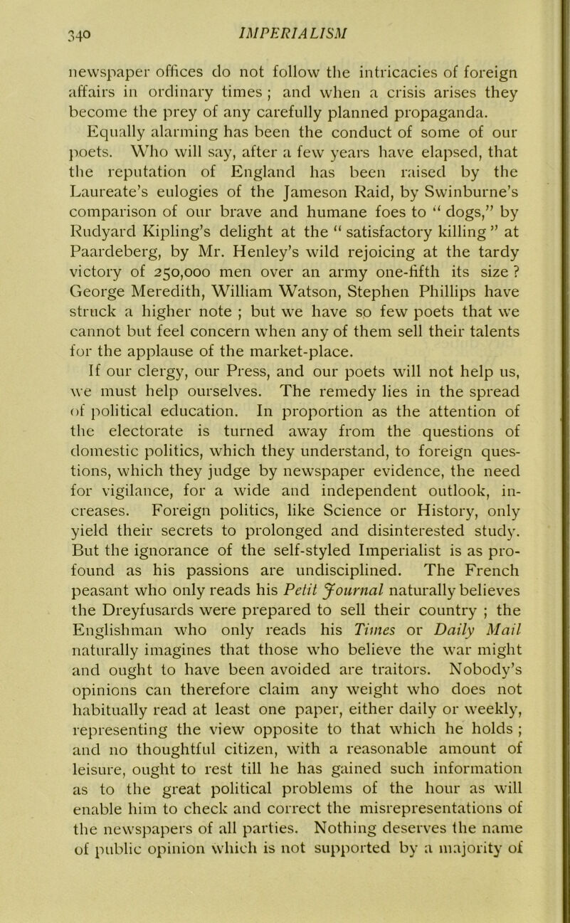 newspaper offices do not follow the intricacies of foreign affairs in ordinary times ; and when a crisis arises they become the prey of any carefully planned propaganda. Equally alarming has been the conduct of some of our poets. Who will say, after a few years have elapsed, that the reputation of England has been raised by the Laureate’s eulogies of the Jameson Raid, by Swinburne’s comparison of our brave and humane foes to “ dogs,” by Rudyard Kipling’s delight at the “ satisfactory killing ” at Paardeberg, by Mr. Henley’s wild rejoicing at the tardy victory of 250,000 men over an army one-fifth its size ? George Meredith, William Watson, Stephen Phillips have struck a higher note ; but we have so few poets that we cannot but feel concern when any of them sell their talents for the applause of the market-place. If our clergy, our Press, and our poets will not help us, we must help ourselves. The remedy lies in the spread of political education. In proportion as the attention of the electorate is turned away from the questions of domestic politics, which they understand, to foreign ques- tions, which they judge by newspaper evidence, the need for vigilance, for a wide and independent outlook, in- creases. Foreign politics, like Science or History, only yield their secrets to prolonged and disinterested study. But the ignorance of the self-styled Imperialist is as pro- found as his passions are undisciplined. The French peasant who only reads his Petit Journal naturally believes the Dreyfusards were prepared to sell their country ; the Englishman who only reads his Times or Daily Mail naturally imagines that those who believe the war might and ought to have been avoided are traitors. Nobody’s opinions can therefore claim any weight who does not habitually read at least one paper, either daily or weekly, representing the view opposite to that which he holds ; and no thoughtful citizen, with a reasonable amount of leisure, ought to rest till he has gained such information as to the great political problems of the hour as will enable him to check and correct the misrepresentations of the newspapers of all parties. Nothing deserves the name of public opinion which is not supported by a majority of