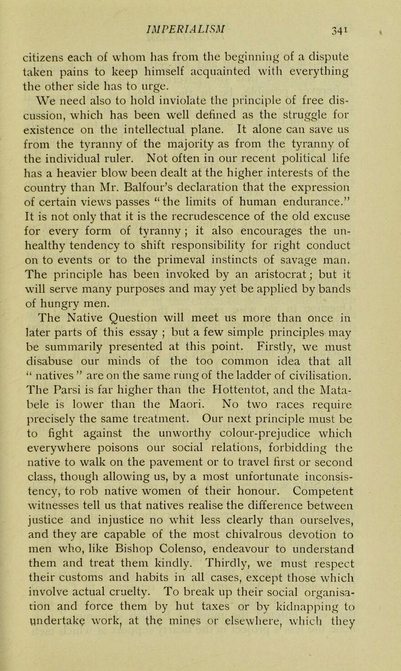 citizens each of whom has from the beginning of a dispute taken pains to keep himself acquainted with everything the other side has to urge. We need also to hold inviolate the principle of free dis- cussion, which has been well defined as the struggle for existence on the intellectual plane. It alone can save us from the tyranny of the majority as from the tyranny of the individual ruler. Not often in our recent political life has a heavier blow been dealt at the higher interests of the country than Mr. Balfour’s declaration that the expression of certain views passes “ the limits of human endurance.” It is not only that it is the recrudescence of the old excuse for every form of tyranny ; it also encourages the un- healthy tendency to shift responsibility for right conduct on to events or to the primeval instincts of savage man. The principle has been invoked by an aristocrat; but it will serve many purposes and may yet be applied by bands of hungry men. The Native Question will meet us more than once in later parts of this essay ; but a few simple principles may be summarily presented at this point. Firstly, we must disabuse our minds of the too common idea that all 11 natives ” are on the same rung of the ladder of civilisation. The Parsi is far higher than the Hottentot, and the Mata- bele is lower than the Maori. No two races require precisely the same treatment. Our next principle must be to fight against the unworthy colour-prejudice which everywhere poisons our social relations, forbidding the native to walk on the pavement or to travel first or second class, though allowing us, by a most unfortunate inconsis- tency, to rob native women of their honour. Competent witnesses tell us that natives realise the difference between justice and injustice no whit less clearly than ourselves, and they are capable of the most chivalrous devotion to men who, like Bishop Colenso, endeavour to understand them and treat them kindly. Thirdly, we must respect their customs and habits in all cases, except those which involve actual cruelty. To break up their social organisa- tion and force them by hut taxes or by kidnapping to Undertake work? at the mines or elsewhere, which they