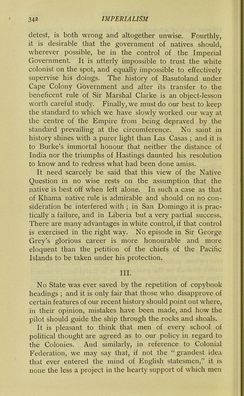 detest, is both wrong and altogether unwise. Fourthly, it is desirable that the government of natives should, wherever possible, be in the control of the Imperial Government. It is utterly impossible to trust the white colonist on the spot, and equally impossible to effectively supervise his doings. The history of Basutoland under Cape Colony Government and after its transfer to the beneficent rule of Sir Marshal Clarke is an object-lesson worth careful study. Finally, we must do our best to keep the standard to which we have slowly worked our way at the centre of the Empire from being depraved by the standard prevailing at the circumference. No saint in history shines with a purer light than Las Casas ; and it is to Burke’s immortal honour that neither the distance of India nor the triumphs of Hastings daunted his resolution to know and to redress what had been done amiss. It need scarcely be said that this view of the Native Question in no wise rests on the assumption that the native is best off when left alone. In such a case as that of Khama native rule is admirable and should on no con- sideration be interfered with ; in San Domingo it is prac- tically a failure, and in Liberia but a veiy partial success. There are many advantages in white control, if that control is exercised in the right way. No episode in Sir George Grey’s glorious career is more honourable and more eloquent than the petition of the chiefs of the Pacific Islands to be taken under his protection. III. No State was ever saved by the repetition of copybook headings ; and it is only fair that those who disapprove of certain features of our recent history should point out where, in their opinion, mistakes have been made, and how the pilot should guide the ship through the rocks and shoals. It is pleasant to think that men of every school of political thought are agreed as to our policy in regard to the Colonies. And similarly, in reference to Colonial Federation, we may say that, if not the “ grandest idea that ever entered the mind of English statesmen,” it is none the less a project in the hearty support of which men