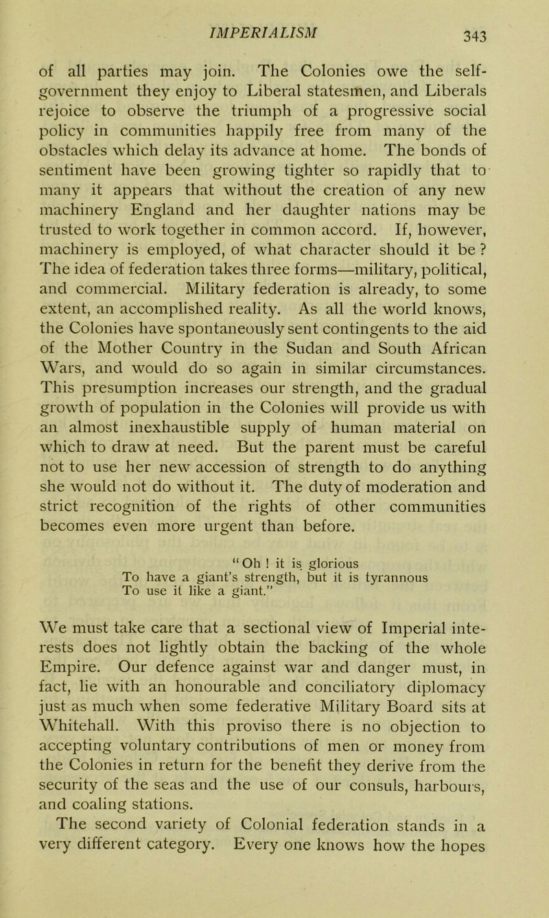of all parties may join. The Colonies owe the self- government they enjoy to Liberal statesmen, and Liberals rejoice to observe the triumph of a progressive social policy in communities happily free from many of the obstacles which delay its advance at home. The bonds of sentiment have been growing tighter so rapidly that to many it appears that without the creation of any new machinery England and her daughter nations may be trusted to work together in common accord. If, however, machinery is employed, of what character should it be ? The idea of federation takes three forms—military, political, and commercial. Military federation is already, to some extent, an accomplished reality. As all the world knows, the Colonies have spontaneously sent contingents to the aid of the Mother Country in the Sudan and South African Wars, and would do so again in similar circumstances. This presumption increases our strength, and the gradual growth of population in the Colonies will provide us with an almost inexhaustible supply of human material on which to draw at need. But the parent must be careful not to use her new accession of strength to do anything she would not do without it. The duty of moderation and strict recognition of the rights of other communities becomes even more urgent than before. “ Oh ! it is glorious To have a giant’s strength, but it is tyrannous To use it like a giant.” We must take care that a sectional view of Imperial inte- rests does not lightly obtain the backing of the whole Empire. Our defence against war and danger must, in fact, lie with an honourable and conciliatory diplomacy just as much when some federative Military Board sits at Whitehall. With this proviso there is no objection to accepting voluntary contributions of men or money from the Colonies in return for the benefit they derive from the security of the seas and the use of our consuls, harbours, and coaling stations. The second variety of Colonial federation stands in a very different category. Every one knows how the hopes