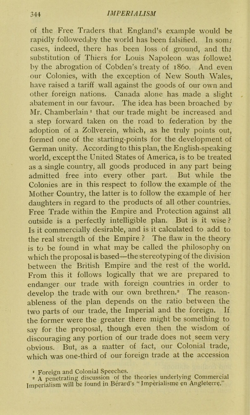 of the Free Traders that England’s example would he rapidly followed by the world has been falsified. In somj cases, indeed, there has been loss of ground, and thj substitution of Thiers for Louis Napoleon was followed by the abrogation of Cobden’s treaty of i860. And even our Colonies, with the exception of New South Wales, have raised a tariff wall against the goods of our own and other foreign nations. Canada alone has made a slight abatement in our favour. The idea has been broached by Mr. Chamberlain 1 that our trade might be increased and a step forward taken on the road to federation by the adoption of a Zollverein, which, as he truly points out, formed one of the starting-points for the development of German unity. According to this plan, the English-speaking world, except the United States of America, is to be treated as a single country, all goods produced in any part being admitted free into every other part. But while the Colonies are in this respect to follow the example of the Mother Country, the latter is to follow the example of her daughters in regard to the products of all other countries. Free Trade within the Empire and Protection against all outside is a perfectly intelligible plan. But is it wise ? Is it commercially desirable, and is it calculated to add to the real strength of the Empire ? The flaw in the theory is to be found in what may be called the philosophy on which the proposal is based—the stereotyping of the division between the British Empire and the rest of the world. From this it follows logically that we are prepared to endanger our trade with foreign countries in order to develop the trade with our own brethren.2 The reason- ableness of the plan depends on the ratio between the two parts of our trade, the Imperial and the foreign. If the former were the greater there might be something to say for the proposal, though even then the wisdom of discouraging any portion of our trade does not seem very obvious. But, as a matter of fact, our Colonial trade, which was one-third of our foreign trade at the accession 1 Foreign and Colonial Speeches. 2 A penetrating discussion of the theories underlying Commercial Imperialism will be found in Berard’s “ Imperialisme en Angleterre,”
