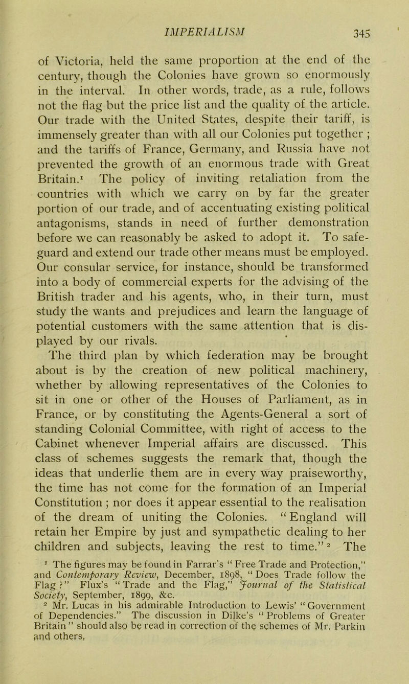 l of Victoria, held the same proportion at the end of the century, though the Colonies have grown so enormously in the interval. In other words, trade, as a rule, follows not the flag but the price list and the quality of the article. Our trade with the United States, despite their tariff, is immensely greater than with all our Colonies put together ; and the tariffs of France, Germany, and Russia have not prevented the growth of an enormous trade with Great Britain.1 The policy of inviting retaliation from the countries with which we carry on by far the greater portion of our trade, and of accentuating existing political antagonisms, stands in need of further demonstration before we can reasonably be asked to adopt it. To safe- guard and extend our trade other means must be employed. Our consular service, for instance, should be transformed into a body of commercial experts for the advising of the British trader and his agents, who, in their turn, must study the wants and prejudices and learn the language of potential customers with the same attention that is dis- played by our rivals. The third plan by which federation may be brought about is by the creation of new political machinery, whether by allowing representatives of the Colonies to sit in one or other of the Houses of Parliament, as in France, or by constituting the Agents-General a sort of standing Colonial Committee, with right of access to the Cabinet whenever Imperial affairs are discussed. This class of schemes suggests the remark that, though the ideas that underlie them are in every way praiseworthy, the time has not come for the formation of an Imperial Constitution ; nor does it appear essential to the realisation of the dream of uniting the Colonies. “ England will retain her Empire by just and sympathetic dealing to her children and subjects, leaving the rest to time.”2 The 1 The figures may be found in Farrar’s “ Free Trade and Protection,” and Contemporary Review, December, 1898, “ Does Trade follow the Flag?” Flux’s “Trade and the Flag,” Journal of the Statistical Society, September, 1899, &c. 2 Mr. Lucas in his admirable Introduction to Lewis’ “Government of Dependencies.” The discussion in Dilke’s “ Problems of Greater Britain” should also be read ip correction of the schemes of Mr, Parkin and others,
