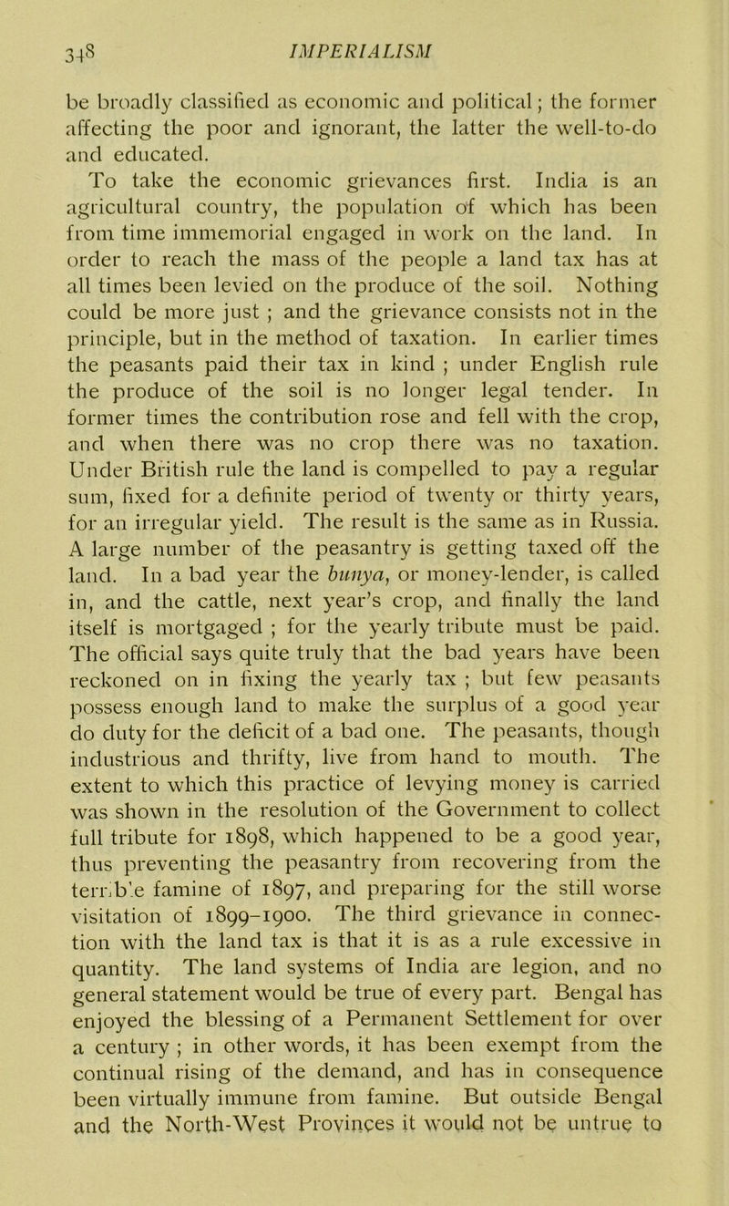 be broadly classified as economic and political; the former affecting the poor and ignorant, the latter the well-to-do and educated. To take the economic grievances first. India is an agricultural country, the population of which has been from time immemorial engaged in work on the land. In order to reach the mass of the people a land tax has at all times been levied on the produce of the soil. Nothing could be more just ; and the grievance consists not in the principle, but in the method of taxation. In earlier times the peasants paid their tax in kind ; under English rule the produce of the soil is no longer legal tender. In former times the contribution rose and fell with the crop, and when there was no crop there was no taxation. Under British rule the land is compelled to pay a regular sum, fixed for a definite period of twenty or thirty years, for an irregular yield. The result is the same as in Russia. A large number of the peasantry is getting taxed off the land. In a bad year the bunya, or money-lender, is called in, and the cattle, next year’s crop, and finally the land itself is mortgaged ; for the yearly tribute must be paid. The official says quite truly that the bad years have been reckoned on in fixing the yearly tax ; but few peasants possess enough land to make the surplus of a good year do duty for the deficit of a bad one. The peasants, though industrious and thrifty, live from hand to mouth. The extent to which this practice of levying money is carried was shown in the resolution of the Government to collect full tribute for 1898, which happened to be a good year, thus preventing the peasantry from recovering from the terrible famine of 1897, and preparing for the still worse visitation of 1899-1900. The third grievance in connec- tion with the land tax is that it is as a rule excessive in quantity. The land systems of India are legion, and no general statement would be true of every part. Bengal has enjoyed the blessing of a Permanent Settlement for over a century ; in other words, it has been exempt from the continual rising of the demand, and has in consequence been virtually immune from famine. But outside Bengal and the North-West Provinces it would not be untrue to