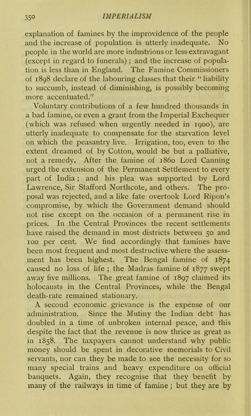 35° explanation of famines by the improvidence of the people and the increase of population is utterly inadequate. No people in the world are more industrious or less extravagant (except in regard to funerals) ; and the increase of popula- tion is less than in England. The Famine Commissioners of 1898 declare of the labouring classes that their u liability to succumb, instead of diminishing, is possibly becoming more accentuated;” Voluntary contributions of a few hundred thousands in a bad famine, or even a grant from the Imperial Exchequer (which was refused when urgently needed in 1900), are utterly inadequate to compensate for the starvation level on which the peasantry live. Irrigation, too, even to the extent dreamed of by Cotton, would be but a palliative, not a remedy. After the famine of i860 Lord Canning urged the extension of the Permanent Settlement to every part of India; and his plea was supported by Lord Lawrence, Sir Stafford Northcote, and others. The pro- posal was rejected, and a like fate overtook Lord Ripon’s compromise, by which the Government demand should not rise except on the occasion of a permanent rise in prices. In the Central Provinces the recent settlements have raised the demand in most districts between 50 and 100 per cent. We find accordingly that famines have been most frequent and most destructive where the assess- ment has been highest. The Bengal famine of 1874 caused no loss of life ; the Madras famine of 1877 swept away five millions. The great famine of 1897 claimed its holocausts in the Central Provinces, while the Bengal death-rate remained stationary. A second economic grievance is the expense of our administration. Since the Mutiny the Indian debt has doubled in a time of unbroken internal peace, and this despite the fact that the revenue is now thrice as great as in 1858. The taxpayers cannot understand why public money should be spent in decorative memorials to Civil servants, nor can they be made to see the necessity for so many special trains and heavy expenditure on official banquets. Again, they recognise that they benefit by many of the railways in time of famine ; but they are by