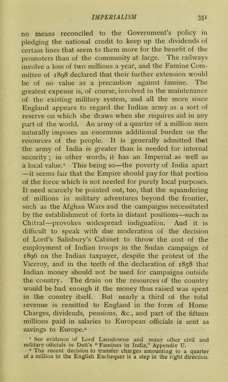 no means reconciled to the Government’s policy in pledging the national credit to keep up the dividends of certain lines that seem to them more for the benefit of the promoters than of the community at large. The railways involve a loss of two millions a year, and the Famine Com- mittee of 1898 declared that their further extension would be of no value as a precaution against famine. The greatest expense is, of course, involved in the maintenance of the existing military system, and all the more since England appears to regard the Indian army as a sort of reserve on which she draws when she requires aid in any part of the world. An army of a quarter of a million men naturally imposes an enormous additional burden on the resources of the people. It is generally admitted that the army of India is greater than is needed for internal security ; in other words, it has an Imperial as well as a local value.1 This being so—the poverty of India apart —it seems fair that the Empire should pay for that portion of the force which is not needed for purely local purposes. It need scarcely be pointed out, too, that the squandering of millions in military adventures beyond the frontier, such as the Afghan Wars and the campaigns necessitated by the establishment of forts in distant positions—such as Chitral—provokes widespread indignation. And it is difficult to speak with due moderation of the decision of Lord’s Salisbury’s Cabinet to throw the cost of the employment of Indian troops in the Sudan campaign of 1896 on the Indian taxpayer, despite the protest of the Viceroy, and in the teeth of the declaration of 1858 that Indian money should not be used for campaigns outside the country. The drain on the resources of the country would be bad enough if the money thus raised was spent in the country itself. But nearly a third of the total revenue is remitted to England in the form of Home Charges, dividends, pensions, &c., and part of the fifteen millions paid in salaries to European officials is sent as savings to Europe.2 1 See evidence of Lord Lansdowne and many other civil and military officials in Dutt’s “ Famines in India,” Appendix U. 2 The recent decision to transfer charges amounting to a quarter of a million to the English Exchequer is a step in the right direction.