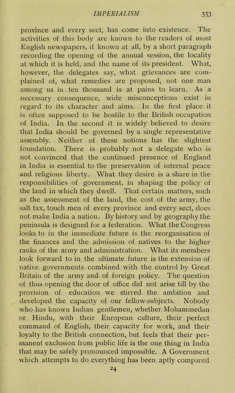 province and every sect, has come into existence. The activities of this body are known to the readers of most English newspapers, if known at all, by a short paragraph recording the opening of the annual session, the locality at which it is held, and the name of its president. What, however, the delegates say, what grievances are com- plained of, what remedies are proposed, not one man among us in ten thousand is at pains to learn. As a necessary consequence, wide misconceptions exist in regard to its character and aims. In the first place it is often supposed to be hostile to the British occupation of India. In the second it is widely believed to desire that India should be governed by a single representative assembly. Neither of these notions has the slightest foundation. There is probably not a delegate who is not convinced that the continued presence of England in India is essential to the preservation of internal peace and religious liberty. What they desire is a share in the responsibilities of government, in shaping the policy of the land in which they dwell. That certain matters, such as the assessment of the land, the cost of the army, the salt tax, touch men of every province and every sect, does not make India a nation. By history and by geography the peninsula is designed for a federation. What the Congress looks to in the immediate future is the reorganisation of the finances and the admission of natives to the higher ranks of the army and administration. What its members look forward to in the ultimate future is the extension of native governments combined with the control by Great Britain of the army and of foreign policy. The question of thus opening the door of office did not arise till by the provision of education we stirred the ambition and developed the capacity of our fellow-subjects. Nobody who has known Indian gentlemen, whether Mohammedan or Hindu, with their European culture, their perfect command of English, their capacity for work, and their loyalty to the British connection, but feels that their per- manent exclusion from public life is the one thing in India that may be safely pronounced impossible. A Government which attempts to do everything has been aptly compared 24