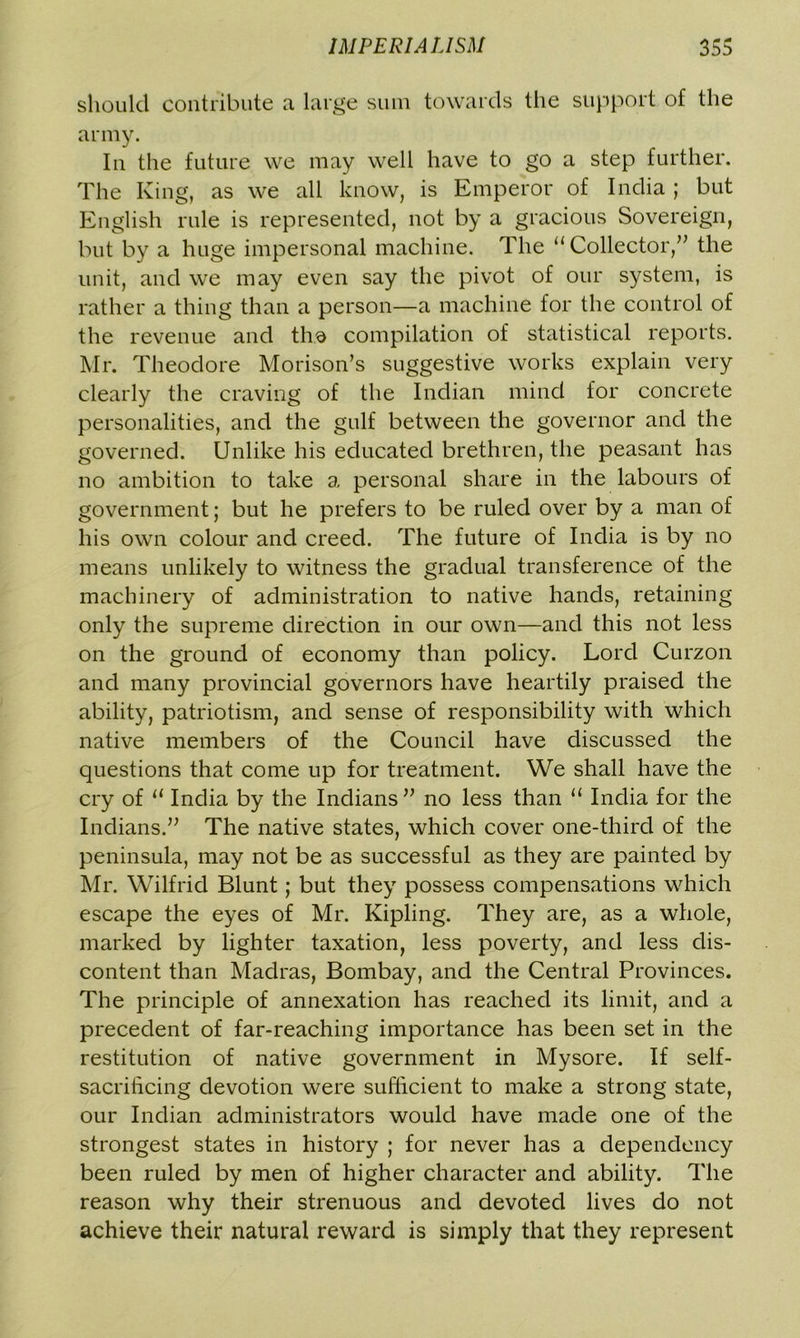 should contribute a large sum towards the support of the army. In the future we may well have to go a step further. The King, as we all know, is Emperor of India ; but English rule is represented, not by a gracious Sovereign, but by a huge impersonal machine. The “Collector,” the unit, and we may even say the pivot of our system, is rather a thing than a person—a machine for the control of the revenue and the compilation of statistical reports. Mr. Theodore Morison’s suggestive works explain very clearly the craving of the Indian mind for concrete personalities, and the gulf between the governor and the governed. Unlike his educated brethren, the peasant has no ambition to take a personal share in the labours of government; but he prefers to be ruled over by a man of his own colour and creed. The future of India is by no means unlikely to witness the gradual transference of the machinery of administration to native hands, retaining only the supreme direction in our own—and this not less on the ground of economy than policy. Lord Curzon and many provincial governors have heartily praised the ability, patriotism, and sense of responsibility with which native members of the Council have discussed the questions that come up for treatment. We shall have the cry of “ India by the Indians” no less than “ India for the Indians.” The native states, which cover one-third of the peninsula, may not be as successful as they are painted by Mr. Wilfrid Blunt; but they possess compensations which escape the eyes of Mr. Kipling. They are, as a whole, marked by lighter taxation, less poverty, and less dis- content than Madras, Bombay, and the Central Provinces. The principle of annexation has reached its limit, and a precedent of far-reaching importance has been set in the restitution of native government in Mysore. If self- sacrificing devotion were sufficient to make a strong state, our Indian administrators would have made one of the strongest states in history ; for never has a dependency been ruled by men of higher character and ability. The reason why their strenuous and devoted lives do not achieve their natural reward is simply that they represent