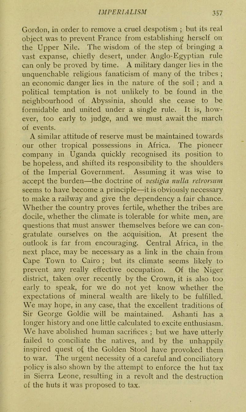 Gordon, in order to remove a cruel despotism ; but its real object was to prevent France from establishing herself on the Upper Nile. The wisdom of the step of bringing a vast expanse, chiefly desert, under Anglo-Egyptian rule can only be proved by time. A military danger lies in the unquenchable religious fanaticism of many of the tribes ; an economic danger lies in the nature of the soil ; and a political temptation is not unlikely to be found in the neighbourhood of Abyssinia, should she cease to be formidable and united under a single rule. It is, how- ever, too early to judge, and we must await the march of events. A similar attitude of reserve must be maintained towards our other tropical possessions in Africa. The pioneer company in Uganda quickly recognised its position to be hopeless, and shifted its responsibility to the shoulders of the Imperial Government. Assuming it was wise to accept the burden—the doctrine of vestigia nulla retrorsum seems to have become a principle—it is obviously necessary to make a railway and give the dependency a fair chance. Whether the country proves fertile, whether the tribes are docile, whether the climate is tolerable for white men, are questions that must answer themselves before we can con- gratulate ourselves on the acquisition. At present the outlook is far from encouraging. Central Africa, in the next place, may be necessary as a link in the chain from Cape Town to Cairo ; but its climate seems likely to prevent any really effective occupation. Of the Niger district, taken over recently by the Crown, it is also too early to speak, for we do not yet know whether the expectations of mineral wealth are likely to be fulfilled. We may hope, in any case, that the excellent traditions of Sir George Goldie will be maintained. Ashanti has a longer history and one little calculated to excite enthusiasm. We have abolished human sacrifices ; but we have utterly failed to conciliate the natives, and by the unhappily inspired quest of the Golden Stool have provoked them to war. The urgent necessity of a careful and conciliatory policy is also shown by the attempt to enforce the hut tax in Sierra Leone, resulting in a revolt and the destruction of the huts it was proposed to tax.
