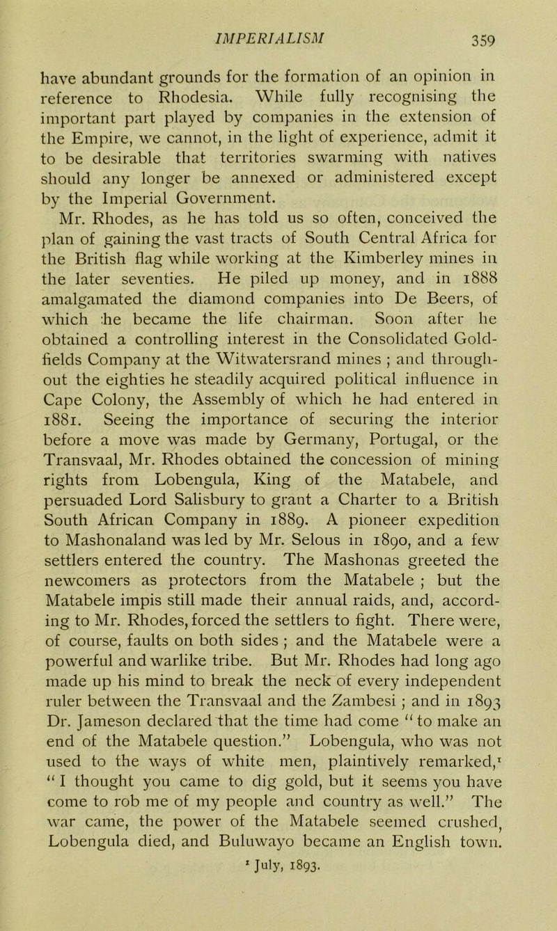 have abundant grounds for the formation of an opinion in reference to Rhodesia. While fully recognising the important part played by companies in the extension of the Empire, we cannot, in the light of experience, admit it to be desirable that territories swarming with natives should any longer be annexed or administered except by the Imperial Government. Mr. Rhodes, as he has told us so often, conceived the plan of gaining the vast tracts of South Central Africa for the British flag while working at the Kimberley mines in the later seventies. He piled up money, and in 1888 amalgamated the diamond companies into De Beers, of which :he became the life chairman. Soon after he obtained a controlling interest in the Consolidated Gold- fields Company at the Witwatersrand mines ; and through- out the eighties he steadily acquired political influence in Cape Colony, the Assembly of which he had entered in 1881. Seeing the importance of securing the interior before a move was made by Germany, Portugal, or the Transvaal, Mr. Rhodes obtained the concession of mining rights from Lobengula, King of the Matabele, and persuaded Lord Salisbury to grant a Charter to a British South African Company in 1889. A pioneer expedition to Mashonaland was led by Mr. Selous in 1890, and a few settlers entered the country. The Mashonas greeted the newcomers as protectors from the Matabele ; but the Matabele impis still made their annual raids, and, accord- ing to Mr. Rhodes, forced the settlers to fight. There were, of course, faults on both sides ; and the Matabele were a powerful and warlike tribe. But Mr. Rhodes had long ago made up his mind to break the neck of every independent ruler between the Transvaal and the Zambesi ; and in 1893 Dr. Jameson declared that the time had come “to make an end of the Matabele question.” Lobengula, who was not used to the ways of white men, plaintively remarked,1 111 thought you came to dig gold, but it seems you have come to rob me of my people and country as well.” The war came, the power of the Matabele seemed crushed, Lobengula died, and Buluwayo became an English town. 1 July, 1893.