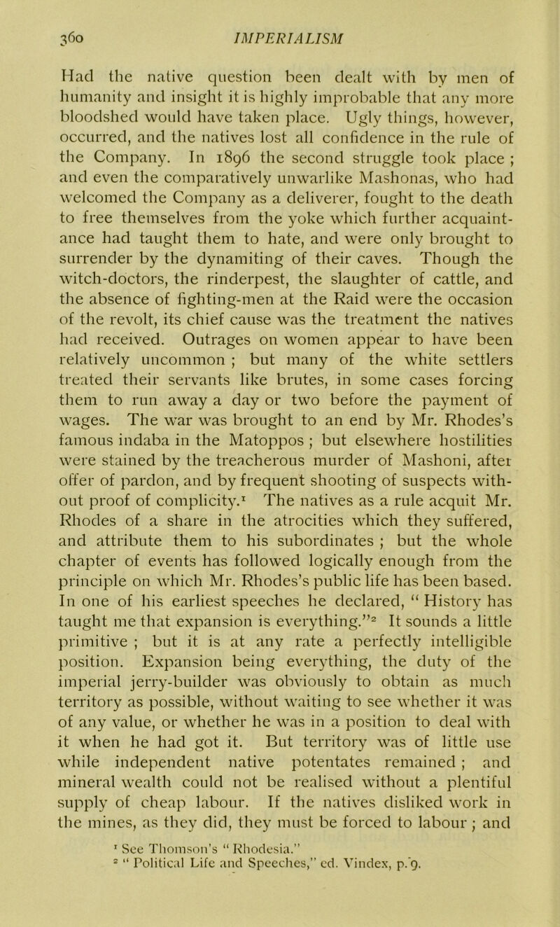 Had the native question been dealt with by men of humanity and insight it is highly improbable that any more bloodshed would have taken place. Ugly things, however, occurred, and the natives lost all confidence in the rule of the Company. In 1896 the second struggle took place ; and even the comparatively unwarlike Mashonas, who had welcomed the Company as a deliverer, fought to the death to free themselves from the yoke which further acquaint- ance had taught them to hate, and were only brought to surrender by the dynamiting of their caves. Though the witch-doctors, the rinderpest, the slaughter of cattle, and the absence of fighting-men at the Raid were the occasion of the revolt, its chief cause was the treatment the natives had received. Outrages on women appear to have been relatively uncommon ; but many of the white settlers treated their servants like brutes, in some cases forcing them to run away a day or two before the payment of wages. The war was brought to an end by Mr. Rhodes’s famous indaba in the Matoppos ; but elsewhere hostilities were stained by the treacherous murder of Mashoni, after offer of pardon, and by frequent shooting of suspects with- out proof of complicity.1 The natives as a rule acquit Mr. Rhodes of a share in the atrocities which they suffered, and attribute them to his subordinates ; but the whole chapter of events has followed logically enough from the principle on which Mr. Rhodes’s public life has been based. In one of his earliest speeches he declared, “ History has taught me that expansion is everything.”2 It sounds a little primitive ; but it is at any rate a perfectly intelligible position. Expansion being everything, the duty of the imperial jerry-builder was obviously to obtain as much territory as possible, without waiting to see whether it was of any value, or whether he was in a position to deal with it when he had got it. But territory was of little use while independent native potentates remained ; and mineral wealth could not be realised without a plentiful supply of cheap labour. If the natives disliked work in the mines, as they did, they must be forced to labour; and r See Thomson’s “ Rhodesia.” 2 “ Political Life and Speeches,” ed. Vindex, p.9.