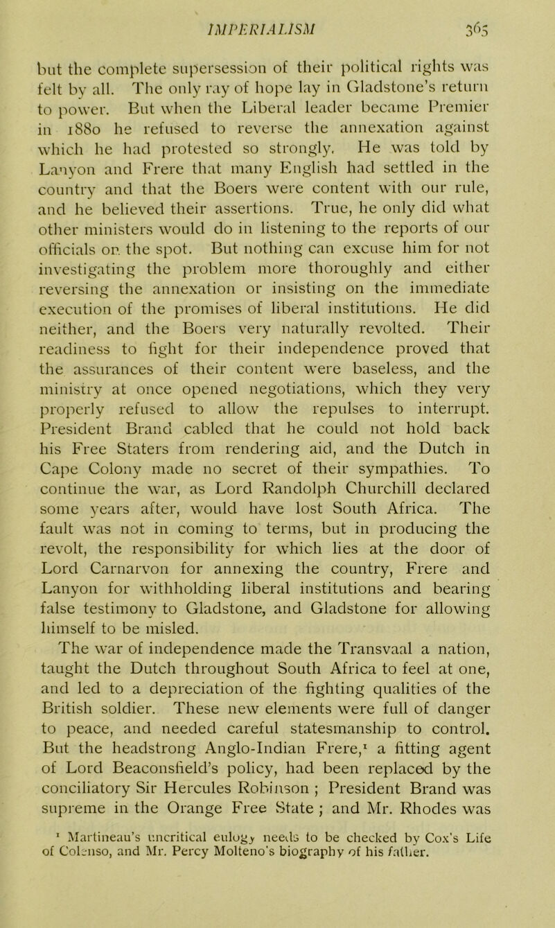 but the complete supersession of their political rights was felt by all. The only ray of hope lay in Gladstone’s return to power. But when the Liberal leader became Premier in 1880 he refused to reverse the annexation against which he had protested so strongly. He was told by Laoyon and Frere that many English had settled in the country and that the Boers were content with our rule, and he believed their assertions. True, he only did what other ministers would do in listening to the reports of our officials or. the spot. But nothing can excuse him for not investigating the problem more thoroughly and either reversing the annexation or insisting on the immediate execution of the promises of liberal institutions. He did neither, and the Boers very naturally revolted. Their readiness to fight for their independence proved that the assurances of their content were baseless, and the ministry at once opened negotiations, which they very properly refused to allow the repulses to interrupt. President Brand cabled that he could not hold back his Free Staters from rendering aid, and the Dutch in Cape Colony made no secret of their sympathies. To continue the war, as Lord Randolph Churchill declared some years after, would have lost South Africa. The fault was not in coming to terms, but in producing the revolt, the responsibility for which lies at the door of Lord Carnarvon for annexing the country, Frere and Lanyon for withholding liberal institutions and bearing false testimony to Gladstone, and Gladstone for allowing himself to be misled. The war of independence made the Transvaal a nation, taught the Dutch throughout South Africa to feel at one, and led to a depreciation of the fighting qualities of the British soldier. These new elements were full of danger to peace, and needed careful statesmanship to control. But the headstrong Anglo-Indian Frere,1 a fitting agent of Lord Beaconsfield’s policy, had been replaced by the conciliatory Sir Hercules Robinson ; President Brand was supreme in the Orange Free State ; and Mr. Rhodes was 1 Martineau’s uncritical eulogy needs to be checked by Cox’s Life of Colenso, and Mr. Percy Molteno’s biography of his father.