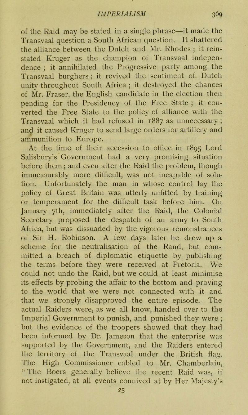 of the Raid may be stated in a single phrase—it made the Transvaal question a South African question. It shattered the alliance between the Dutch and Mr. Rhodes ; it rein- stated Kruger as the champion of Transvaal indepen- dence ; it annihilated the Progressive party among the Transvaal burghers ; it revived the sentiment of Dutch unity throughout South Africa ; it destroyed the chances of Mr. Fraser, the English candidate in the election then pending for the Presidency of the Free State ; it con- verted the Free State to the policy of alliance with the Transvaal which it had refused in 1887 as unnecessary ; and it caused Kruger to send large orders for artillery and ammunition to Europe. At the time of their accession to office in 1895 Lord Salisbury’s Government had a very promising situation before them; and even after the Raid the problem, though immeasurably more difficult, was not incapable of solu- tion. Unfortunately the man in whose control lay the policy of Great Britain was utterly unfitted by training or temperament for the difficult task before him. On January 7th, immediately after the Raid, the Colonial Secretary proposed the despatch of an army to South Africa, but was dissuaded by the vigorous remonstrances of Sir H. Robinson. A few days later he drew up a scheme for the neutralisation of the Rand, but com- mitted a breach of diplomatic etiquette by publishing the terms before they were received at Pretoria. We could not undo the Raid, but we could at least minimise its effects by probing the affair to the bottom and proving to the world that we were not connected with it and that we strongly disapproved the entire episode. The actual Raiders were, as we all know, handed over to the Imperial Government to punish, and punished they were ; but the evidence of the troopers showed that they had been informed by Dr. Jameson that the enterprise was supported by the Government, and the Raiders entered the territory of the Transvaal under the British flag. The High Commissioner cabled to Mr. Chamberlain, “ The Boers generally believe the recent Raid was, if not instigated, at all events connived at by Her Majesty’s 25