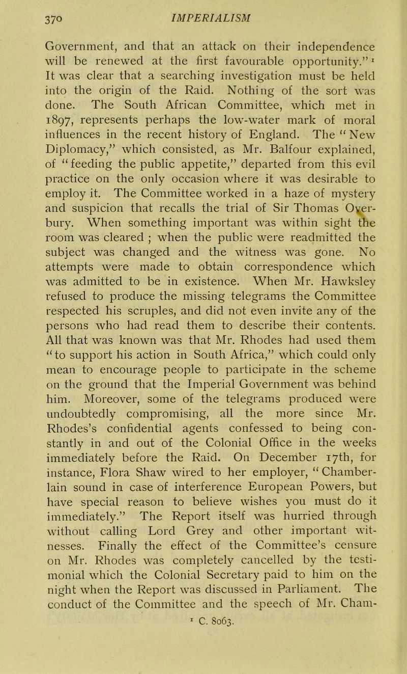 Government, and that an attack on their independence will be renewed at the first favourable opportunity.”1 It was clear that a searching investigation must be held into the origin of the Raid. Nothing of the sort was done. The South African Committee, which met in 1897, represents perhaps the low-water mark of moral influences in the recent history of England. The “ New Diplomacy,” which consisted, as Mr. Balfour explained, of u feeding the public appetite,” departed from this evil practice on the only occasion where it was desirable to employ it. The Committee worked in a haze of mystery and suspicion that recalls the trial of Sir Thomas 0\er- bury. When something important was within sight the room was cleared ; when the public were readmitted the subject was changed and the witness was gone. No attempts were made to obtain correspondence which was admitted to be in existence. When Mr. Hawksley refused to produce the missing telegrams the Committee respected his scruples, and did not even invite any of the persons who had read them to describe their contents. All that was known was that Mr. Rhodes had used them u to support his action in South Africa,” which could only mean to encourage people to participate in the scheme on the ground that the Imperial Government was behind him. Moreover, some of the telegrams produced were undoubtedly compromising, all the more since Mr. Rhodes’s confidential agents confessed to being con- stantly in and out of the Colonial Office in the weeks immediately before the Raid. On December 17th, for instance, Flora Shaw wired to her employer, “ Chamber- lain sound in case of interference European Powers, but have special reason to believe wishes you must do it immediately.” The Report itself was hurried through without calling Lord Grey and other important wit- nesses. Finally the effect of the Committee’s censure on Mr. Rhodes was completely cancelled by the testi- monial which the Colonial Secretary paid to him on the night when the Report was discussed in Parliament. The conduct of the Committee and the speech of Mr. Cham- 1 C. S063.