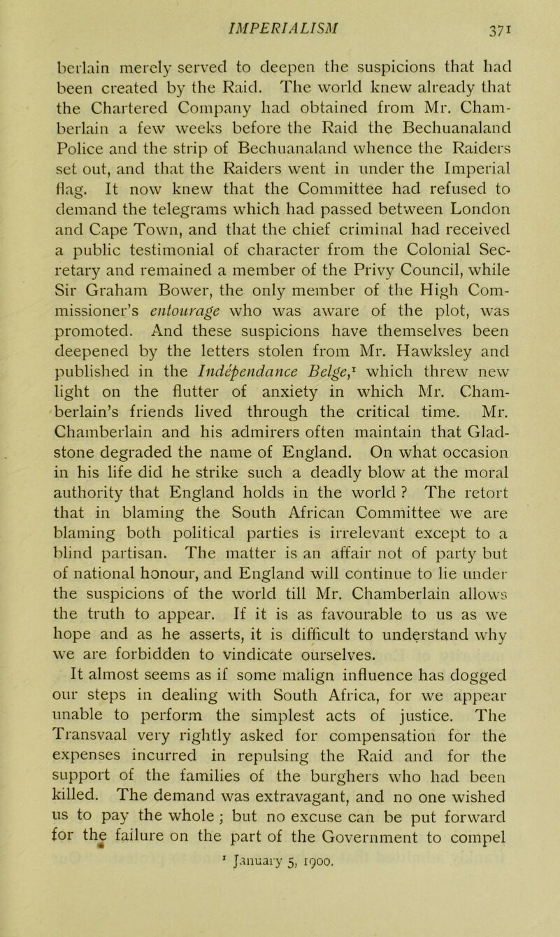 beilain merely served to deepen the suspicions that had been created by the Raid. The world knew already that the Chartered Company had obtained from Mr. Cham- berlain a few weeks before the Raid the Bechuanaland Police and the strip of Bechuanaland whence the Raiders set out, and that the Raiders went in under the Imperial flag. It now knew that the Committee had refused to demand the telegrams which had passed between London and Cape Town, and that the chief criminal had received a public testimonial of character from the Colonial Sec- retary and remained a member of the Privy Council, while Sir Graham Bower, the only member of the High Com- missioner’s entourage who was aware of the plot, was promoted. And these suspicions have themselves been deepened by the letters stolen from Mr. Hawksley and published in the Independance Beige,1 which threw new light on the flutter of anxiety in which Mr. Cham- berlain’s friends lived through the critical time. Mr. Chamberlain and his admirers often maintain that Glad- stone degraded the name of England. On what occasion in his life did he strike such a deadly blow at the moral authority that England holds in the world ? The retort that in blaming the South African Committee we are blaming both political parties is irrelevant except to a blind partisan. The matter is an affair not of party but of national honour, and England will continue to lie under the suspicions of the world till Mr. Chamberlain allows the truth to appear. If it is as favourable to us as we hope and as he asserts, it is difficult to understand why we are forbidden to vindicate ourselves. It almost seems as if some malign influence has dogged our steps in dealing with South Africa, for we appear unable to perform the simplest acts of justice. The Transvaal very rightly asked for compensation for the expenses incurred in repulsing the Raid and for the support of the families of the burghers who had been killed. The demand was extravagant, and no one wished us to pay the whole; but no excuse can be put forward for the failure on the part of the Government to compel 1 January 5, 1900.