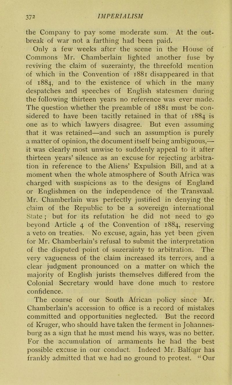 the Company to pay some moderate sum. At the out- break of war not a farthing had been paid. Only a few weeks after the scene in the House of Commons Mr. Chamberlain lighted another fuse by reviving the claim of suzerainty, the threefold mention of which in the Convention of 1881 disappeared in that of 1884, and to the existence of which in the many despatches and speeches of English statesmen during the following thirteen years no reference was ever made. The question whether the preamble of 1881 must be con- sidered to have been tacitly retained in that of 1884 is one as to which lawyers disagree. But even assuming that it was retained—and such an assumption is purely a matter of opinion, the document itself being ambiguous,—- it was clearly most unwise to suddenly appeal to it after thirteen years’ silence as an excuse for rejecting arbitra- tion in reference to the Aliens’ Expulsion Bill, and at a moment when the whole atmosphere of South Africa was charged with suspicions as to the designs of England or Englishmen on the independence of the Transvaal. Mr. Chamberlain was perfectly justified in denying the claim of the Republic to be a sovereign international State; but for its refutation he did not need to go beyond Article 4 of the Convention of 1884, reserving a veto on treaties. No excuse, again, has yet been given for Mr. Chamberlain’s refusal to submit the interpretation of the disputed point of suzerainty to arbitration. The very vagueness of the claim increased its terrors, and a clear judgment pronounced on a matter on which the majority of English jurists themselves differed from the Colonial Secretary would have done much to restore confidence. The course of our South African policy since Mr. Chamberlain’s accession to office is a record of mistakes committed and opportunities neglected. But the record of Kruger, who should have taken the ferment in Johannes- burg as a sign that he must mend his ways, was no better. For the accumulation of armaments he had the best possible excuse in our conduct. Indeed Mr. Balfour has frankly admitted that we had no ground to protest. “ Our