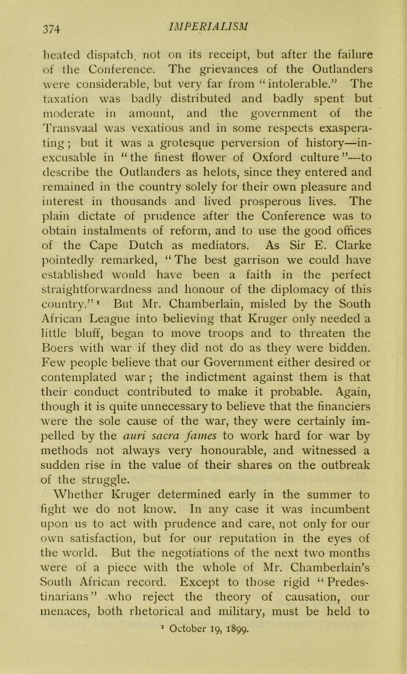 heated dispatch, not on its receipt, but after the failure of the Conference. The grievances of the Outlanders were considerable, but very far from “intolerable.” The taxation was badly distributed and badly spent but moderate in amount, and the government of the Transvaal was vexatious and in some respects exaspera- ting ; but it was a grotesque perversion of history—in- excusable in “ the finest flower of Oxford culture ”—to describe the Outlanders as helots, since they entered and remained in the country solely for their own pleasure and interest in thousands and lived prosperous lives. The plain dictate of prudence after the Conference was to obtain instalments of reform, and to use the good offices of the Cape Dutch as mediators. As Sir E. Clarke pointedly remarked, “ The best garrison we could have established would have been a faith in the perfect straightforwardness and honour of the diplomacy of this country.”1 But Mr. Chamberlain, misled by the South African League into believing that Kruger only needed a little bluff, began to move troops and to threaten the Boers with war if they did not do as they were bidden. Few people believe that our Government either desired or contemplated war ; the indictment against them is that their conduct contributed to make it probable. Again, though it is quite unnecessary to believe that the financiers were the sole cause of the war, they were certainly im- pelled by the auri sacra fames to work hard for war by methods not always very honourable, and witnessed a sudden rise in the value of their shares on the outbreak of the struggle. Whether Kruger determined early in the summer to fight we do not know. In any case it was incumbent upon us to act with prudence and care, not only for our own satisfaction, but for our reputation in the eyes of the world. But the negotiations of the next two months were of a piece with the whole of Mr. Chamberlain’s South African record. Except to those rigid “ Predes- tinarians” who reject the theory of causation, our menaces, both rhetorical and military, must be held to 1 October 19, 1899.