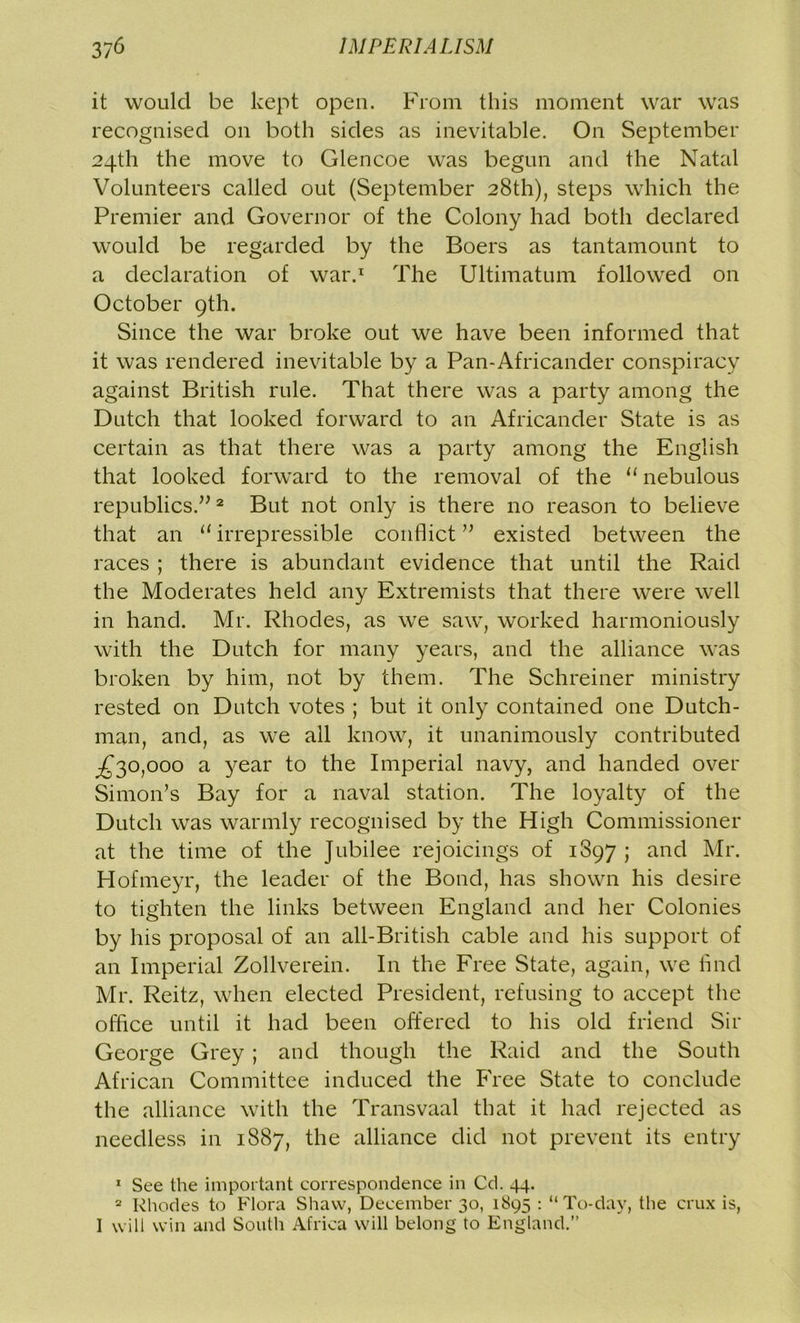 it would be kept open. From this moment war was recognised on both sides as inevitable. On September 24th the move to Glencoe was begun and the Natal Volunteers called out (September 28th), steps which the Premier and Governor of the Colony had both declared would be regarded by the Boers as tantamount to a declaration of war.1 The Ultimatum followed on October 9th. Since the war broke out we have been informed that it was rendered inevitable by a Pan-Africander conspiracy against British rule. That there was a party among the Dutch that looked forward to an Africander State is as certain as that there was a party among the English that looked forward to the removal of the 11 nebulous republics.”2 But not only is there no reason to believe that an 11 irrepressible conflict ” existed between the races ; there is abundant evidence that until the Raid the Moderates held any Extremists that there were well in hand. Mr. Rhodes, as we saw, worked harmoniously with the Dutch for many years, and the alliance was broken by him, not by them. The Schreiner ministry rested on Dutch votes ; but it only contained one Dutch- man, and, as we all know, it unanimously contributed ^30,000 a year to the Imperial navy, and handed over Simon’s Bay for a naval station. The loyalty of the Dutch was warmly recognised by the High Commissioner at the time of the Jubilee rejoicings of 1897 ; and Mr. Hofmeyr, the leader of the Bond, has shown his desire to tighten the links between England and her Colonies by his proposal of an all-British cable and his support of an Imperial Zollverein. In the Free State, again, we find Mr. Reitz, when elected President, refusing to accept the office until it had been offered to his old friend Sir George Grey ; and though the Raid and the South African Committee induced the Free State to conclude the alliance with the Transvaal that it had rejected as needless in 1887, the alliance did not prevent its entry 1 See the important correspondence in Cd. 44. 2 Rhodes to Flora Shaw, December 30, 1S95 : “To-day, the crux is, I will win and South Africa will belong to England.”