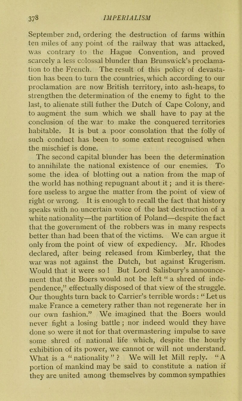 September 2nd, ordering the destruction of farms within ten miles of any point of the railway that was attacked, was contrary to the Hague Convention, and proved scarcely a less colossal blunder than Brunswick’s proclama- tion to the French. The result of this policy of devasta- tion has been to turn the countries, which according to our proclamation are now British territory, into ash-heaps, to strengthen the determination of the enemy to fight to the last, to alienate still futher the Dutch of Cape Colony, and to augment the sum which we shall have to pay at the conclusion of the war to make the conquered territories habitable. It is but a poor consolation that the folly of such conduct has been to some extent recognised when the mischief is done. The second capital blunder has been the determination to annihilate the national existence of our enemies. To some the idea of blotting out a nation from the map of the world has nothing repugnant about it; and it is there- fore useless to argue the matter from the point of view of right or wrong. It is enough to recall the fact that history speaks with no uncertain voice of the last destruction of a white nationality—the partition of Poland—despite the fact that the government of the robbers was in many respects better than had been that of the victims. We can argue it only from the point of view of expediency. Mr. Rhodes declared, after being released from Kimberley, that the war was not against the Dutch, but against Krugerism. Would that it were so ! But Lord Salisbury’s announce- ment that the Boers would not be left “ a shred of inde- pendence,” effectually disposed of that view of the struggle. Our thoughts turn back to Carrier’s terrible words : “ Let us make France a cemetery rather than not regenerate her in our own fashion.” We imagined that the Boers would never fight a losing battle ; nor indeed would they have done so were it not for that overmastering impulse to save some shred of national life which, despite the hourly exhibition of its power, we cannot or will not understand. What is a u nationality ” ? We will let Mill reply. “ A portion of mankind may be said to constitute a nation if they are united among themselves by common sympathies