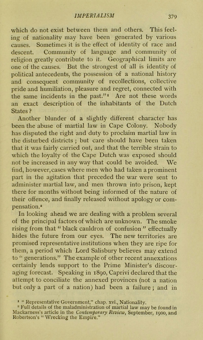 which do not exist between them and others. This feel- ing of nationality may have been generated by various causes. Sometimes it is the effect of identity of race and descent. Community of language and community of religion greatly contribute to it. Geographical limits are one of the causes. But the strongest of all is identity of political antecedents, the possession of a national history and consequent community of recollections, collective pride and humiliation, pleasure and regret, connected with the same incidents in the past.”1 Are not these words an exact description of the inhabitants of the Dutch States ? Another blunder of a slightly different character has been the abuse of martial law in Cape Colony. Nobody has disputed the right and duty to proclaim martial law in the disturbed districts ; but care should have been taken that it was fairly carried out, and that the terrible strain to which the loyalty of the Cape Dutch was exposed should not be increased in any way that could be avoided. We lind, however, cases where men who had taken a prominent part in the agitation that preceded the war were sent to administer martial law, and men thrown into prison, kept there for months without being informed of the nature of their offence, and finally released without apology or com- pensation.2 In looking ahead we are dealing with a problem several of the principal factors of which are unknown. The smoke rising from that “ black cauldron of confusion ” effectually hides the future from our eyes. The new territories are promised representative institutions when they are ripe for them, a period which Lord Salisbury believes may extend to u generations.” The example of other recent annexations certainly lends support to the Prime Minister’s discour- aging forecast. Speaking in 1890, Caprivi declared that the attempt to conciliate the annexed provinces (not a nation but only a part of a nation) had been a failure ; and in 1 “ Representative Government,” chap, xvi., Nationality. 2 Full details of the maladministration of martial law may be found in Mackarness’s article in the Contemporary Review, September, 1900, and Robertson’s “ Wrecking the Empire.”