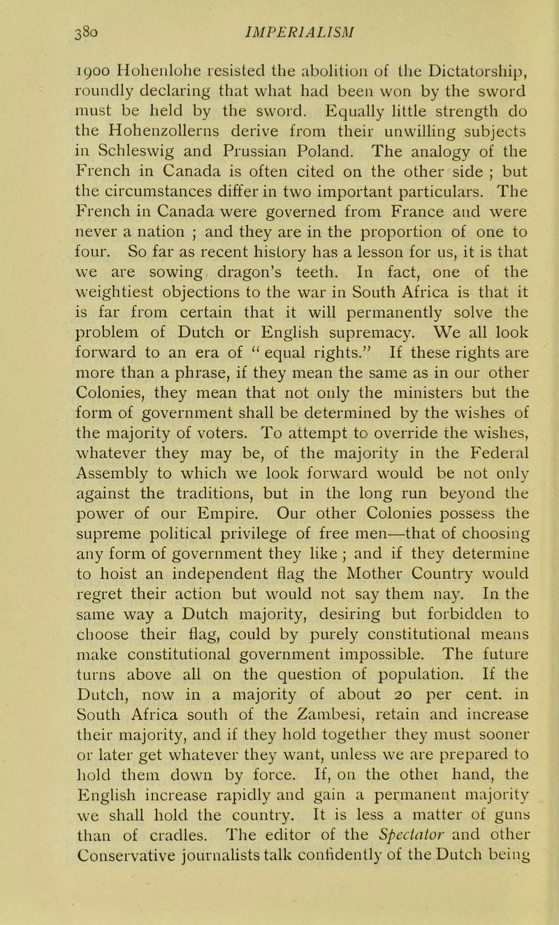1900 Hohenlohe resisted the abolition of the Dictatorship, roundly declaring that what had been won by the sword must be held by the sword. Equally little strength do the Hohenzollerns derive from their unwilling subjects in Schleswig and Prussian Poland. The analogy of the French in Canada is often cited on the other side ; but the circumstances differ in two important particulars. The French in Canada were governed from France and were never a nation ; and they are in the proportion of one to four. So far as recent history has a lesson for us, it is that we are sowing dragon’s teeth. In fact, one of the weightiest objections to the war in South Africa is that it is far from certain that it will permanently solve the problem of Dutch or English supremacy. We all look forward to an era of “ equal rights.” If these rights are more than a phrase, if they mean the same as in our other Colonies, they mean that not only the ministers but the form of government shall be determined by the wishes of the majority of voters. To attempt to override the wishes, whatever they may be, of the majority in the Federal Assembly to which we look forward would be not only against the traditions, but in the long run beyond the power of our Empire. Our other Colonies possess the supreme political privilege of free men—that of choosing any form of government they like ; and if they determine to hoist an independent flag the Mother Country would regret their action but would not say them nay. In the same way a Dutch majority, desiring but forbidden to choose their flag, could by purely constitutional means make constitutional government impossible. The future turns above all on the question of population. If the Dutch, now in a majority of about 20 per cent, in South Africa south of the Zambesi, retain and increase their majority, and if they hold together they must sooner or later get whatever they want, unless we are prepared to hold them down by force. If, on the other hand, the English increase rapidly and gain a permanent majority we shall hold the country. It is less a matter of guns than of cradles. The editor of the Spectator and other Conservative journalists talk confidently of the Dutch being