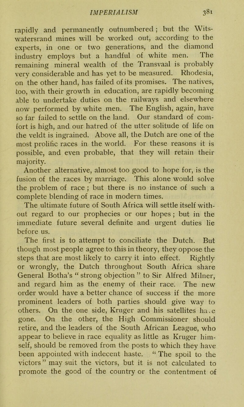 rapidly and permanently outnumbered ; but the Wits- watersrand mines will be worked out, according to the experts, in one or two generations, and the diamond industry employs but a handful of white men. The remaining mineral wealth of the Transvaal is probably very considerable and has yet to be measured. Rhodesia, on the other hand, has failed of its promises. The natives, too, with their growth in education, are rapidly becoming able to undertake duties on the railways and elsewhere now performed by white men. The English, again, have so far failed to settle on the land. Our standard of com- fort is high, and our hatred of the utter solitude of life on the veldt is ingrained. Above all, the Dutch are one of the most prolific races in the world. For these reasons it is possible, and even probable, that they will retain their majority. Another alternative, almost too good to hope for, is the fusion of the races by marriage. This alone would solve the problem of race ; but there is no instance of such a complete blending of race in modern times. The ultimate future of South Africa will settle itself with- out regard to our prophecies or our hopes ; but in the immediate future several definite and urgent duties lie before us. The first is to attempt to conciliate the Dutch. But though most people agree to this in theory, they oppose the steps that are most likely to carry it into effect. Rightly or wrongly, the Dutch throughout South Africa share General Botha’s “ strong objection ” to Sir Alfred Milner, and regard him as the enemy of their race. The new order would have a better chance of success if the more prominent leaders of both parties should give way to others. On the one side, Kruger and his satellites ha.e gone. On the other, the High Commissioner should retire, and the leaders of the South African League, who appear to believe in race equality as little as Kruger him- self, should be removed from the posts to which they have been appointed with indecent haste. u The spoil to the victors ” may suit the victors, but it is not calculated to promote the good of the country or the contentment of