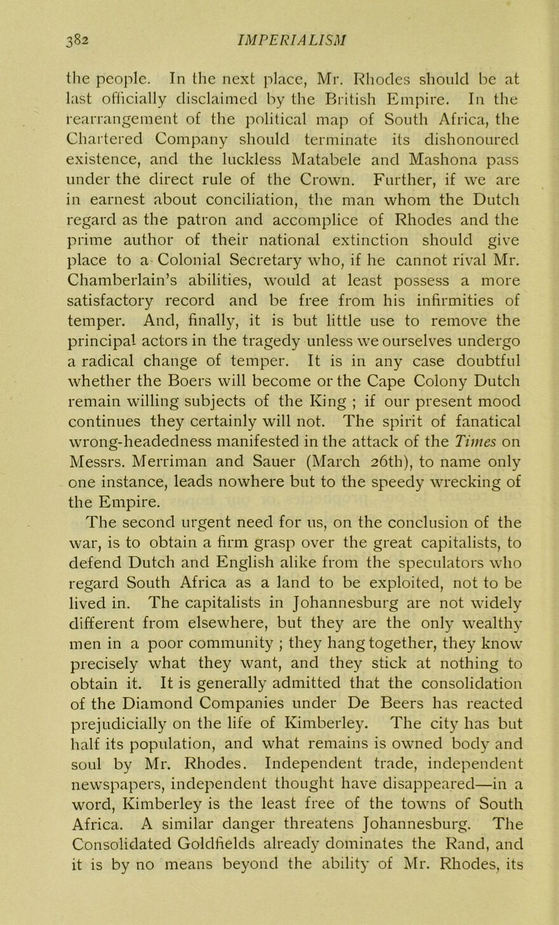 the people. In the next place, Mr. Rhodes should be at last officially disclaimed by the British Empire. In the rearrangement of the political map of South Africa, the Chartered Company should terminate its dishonoured existence, and the luckless Matabele and Mashona pass under the direct rule of the Crown. Further, if we are in earnest about conciliation, the man whom the Dutch regard as the patron and accomplice of Rhodes and the prime author of their national extinction should give place to a Colonial Secretary who, if he cannot rival Mr. Chamberlain’s abilities, would at least possess a more satisfactory record and be free from his infirmities of temper. And, finally, it is but little use to remove the principal actors in the tragedy unless we ourselves undergo a radical change of temper. It is in any case doubtful whether the Boers will become or the Cape Colony Dutch remain willing subjects of the King ; if our present mood continues they certainly will not. The spirit of fanatical wrong-headedness manifested in the attack of the Times on Messrs. Merriman and Sauer (March 26th), to name only one instance, leads nowhere but to the speedy wrecking of the Empire. The second urgent need for 11s, on the conclusion of the war, is to obtain a firm grasp over the great capitalists, to defend Dutch and English alike from the speculators who regard South Africa as a land to be exploited, not to be lived in. The capitalists in Johannesburg are not widely different from elsewhere, but they are the only wealthy men in a poor community ; they hang together, they know precisely what they want, and they stick at nothing to obtain it. It is generally admitted that the consolidation of the Diamond Companies under De Beers has reacted prejudicially on the life of Kimberley. The city has but half its population, and what remains is owned body and soul by Mr. Rhodes. Independent trade, independent newspapers, independent thought have disappeared—in a word, Kimberley is the least free of the towns of South Africa. A similar danger threatens Johannesburg. The Consolidated Goldfields already dominates the Rand, and it is by no means beyond the ability of Mr. Rhodes, its