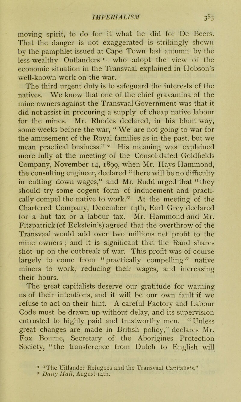 moving spirit, to do for it what he did for De Beers. That the danger is not exaggerated is strikingly shown by the pamphlet issued at Cape Town last autumn by the less wealthy Outlanders 1 who adopt the view of the economic situation in the Transvaal explained in Hobson’s well-known work on the war. The third urgent duty is to safeguard the interests of the natives. We knowr that one of the chief gravamina of the mine owners against the Transvaal Government was that it did not assist in procuring a supply of cheap native labour for the mines. Mr. Rhodes declared, in his blunt way, some weeks before the war, “ We are not going to war for the amusement of the Royal families as in the past, but w^e mean practical business.” 2 His meaning was explained more fully at the meeting of the Consolidated Goldfields Company, November 14, 1899, when Mr. Hays Hammond, the consulting engineer, declared “there will be no difficulty in cutting down wages,” and Mr. Rudd urged that “ they should try some cogent form of inducement and practi- cally compel the native to work.” At the meeting of the Chartered Company, December 14th, Earl Grey declared for a hut tax or a labour tax. Mr. Hammond and Mr. Fitzpatrick (of Eckstein’s) agreed that the overthrow of the Transvaal would add over two millions net profit to the mine owners ; and it is significant that the Rand, shares shot up on the outbreak of war. This profit was of course largely to come from “practically compelling” native miners to work, reducing their wages, and increasing their hours. The great capitalists deserve our gratitude for warning us of their intentions, and it will be our own fault if we refuse to act on their hint. A careful Factory and Labour Code must be drawn up without delay, and its supervision entrusted to highly paid and trustworthy men. “ Unless great changes are made in British policy,” declares Mr. Fox Bourne, Secretary of the Aborigines Protection Society, “ the transference from Dutch to English will 1 “The Uitlander Refugees and the Transvaal Capitalists.” * Daily Mail, August 14th.