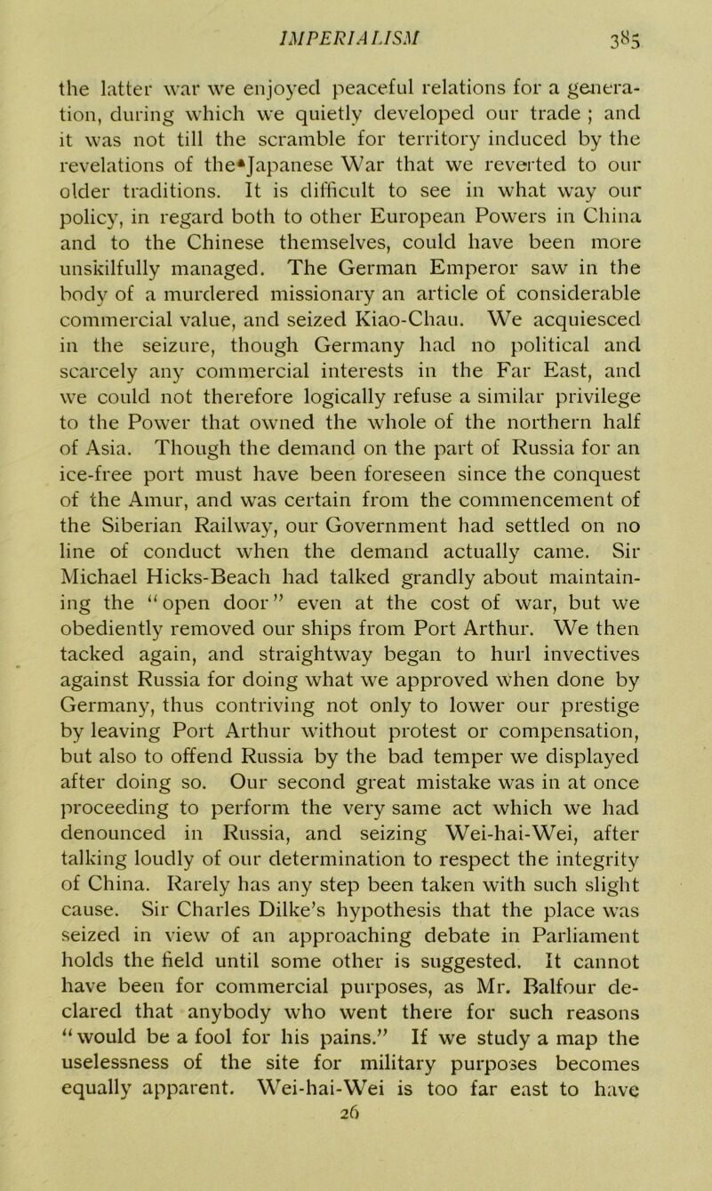 the latter war we enjoyed peaceful relations for a genera- tion, during which we quietly developed our trade ; and it was not till the scramble for territory induced by the revelations of the*Japanese War that we reverted to our older traditions. It is difficult to see in what way our policy, in regard both to other European Powers in China and to the Chinese themselves, could have been more unskilfully managed. The German Emperor saw in the body of a murdered missionary an article of considerable commercial value, and seized Kiao-Chau. We acquiesced in the seizure, though Germany had no political and scarcely any commercial interests in the Far East, and we could not therefore logically refuse a similar privilege to the Power that owned the whole of the northern half of Asia. Though the demand on the part of Russia for an ice-free port must have been foreseen since the conquest of the Amur, and was certain from the commencement of the Siberian Railway, our Government had settled on no line of conduct when the demand actually came. Sir Michael Hicks-Beach had talked grandly about maintain- ing the “open door” even at the cost of war, but we obediently removed our ships from Port Arthur. We then tacked again, and straightway began to hurl invectives against Russia for doing what we approved when done by Germany, thus contriving not only to lower our prestige by leaving Port Arthur without protest or compensation, but also to offend Russia by the bad temper we displayed after doing so. Our second great mistake was in at once proceeding to perform the very same act which we had denounced in Russia, and seizing Wei-hai-Wei, after talking loudly of our determination to respect the integrity of China. Rarely has any step been taken with such slight cause. Sir Charles Dilke’s hypothesis that the place was seized in view of an approaching debate in Parliament holds the held until some other is suggested. It cannot have been for commercial purposes, as Mr. Balfour de- clared that anybody who went there for such reasons “ would be a fool for his pains.” If we study a map the uselessness of the site for military purposes becomes equally apparent. Wei-hai-Wei is too far east to have 26