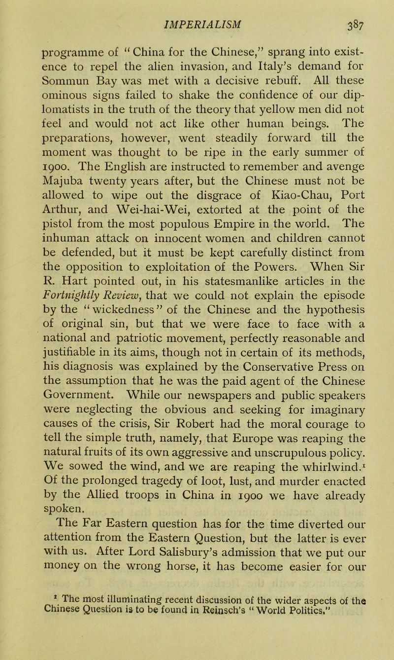 programme of “ China for the Chinese,” sprang into exist- ence to repel the alien invasion, and Italy’s demand for Sommun Bay was met with a decisive rebuff. All these ominous signs failed to shake the confidence of our dip- lomatists in the truth of the theory that yellow men did not feel and would not act like other human beings. The preparations, however, went steadily forward till the moment was thought to be ripe in the early summer of 1900. The English are instructed to remember and avenge Majuba twenty years after, but the Chinese must not be allowed to wipe out the disgrace of Kiao-Chau, Port Arthur, and Wei-hai-Wei, extorted at the point of the pistol from the most populous Empire in the world. The inhuman attack on innocent women and children cannot be defended, but it must be kept carefully distinct from the opposition to exploitation of the Powers. When Sir R. Hart pointed out, in his statesmanlike articles in the Fortnightly Review, that we could not explain the episode by the “ wickedness ” of the Chinese and the hypothesis of original sin, but that we were face to face with a national and patriotic movement, perfectly reasonable and justifiable in its aims, though not in certain of its methods, his diagnosis was explained by the Conservative Press on the assumption that he was the paid agent of the Chinese Government. While our newspapers and public speakers were neglecting the obvious and seeking for imaginary causes of the crisis, Sir Robert had the moral courage to tell the simple truth, namely, that Europe was reaping the natural fruits of its own aggressive and unscrupulous policy. We sowed the wind, and we are reaping the whirlwind.1 Of the prolonged tragedy of loot, lust, and murder enacted by the Allied troops in China in 1900 we have already spoken. The Far Eastern question has for the time diverted our attention from the Eastern Question, but the latter is ever with us. After Lord Salisbury’s admission that we put our money on the wrong horse, it has become easier for our 1 The most illuminating recent discussion of the wider aspects of the Chinese Question is to be found in Reinsch’s “ World Politics,”