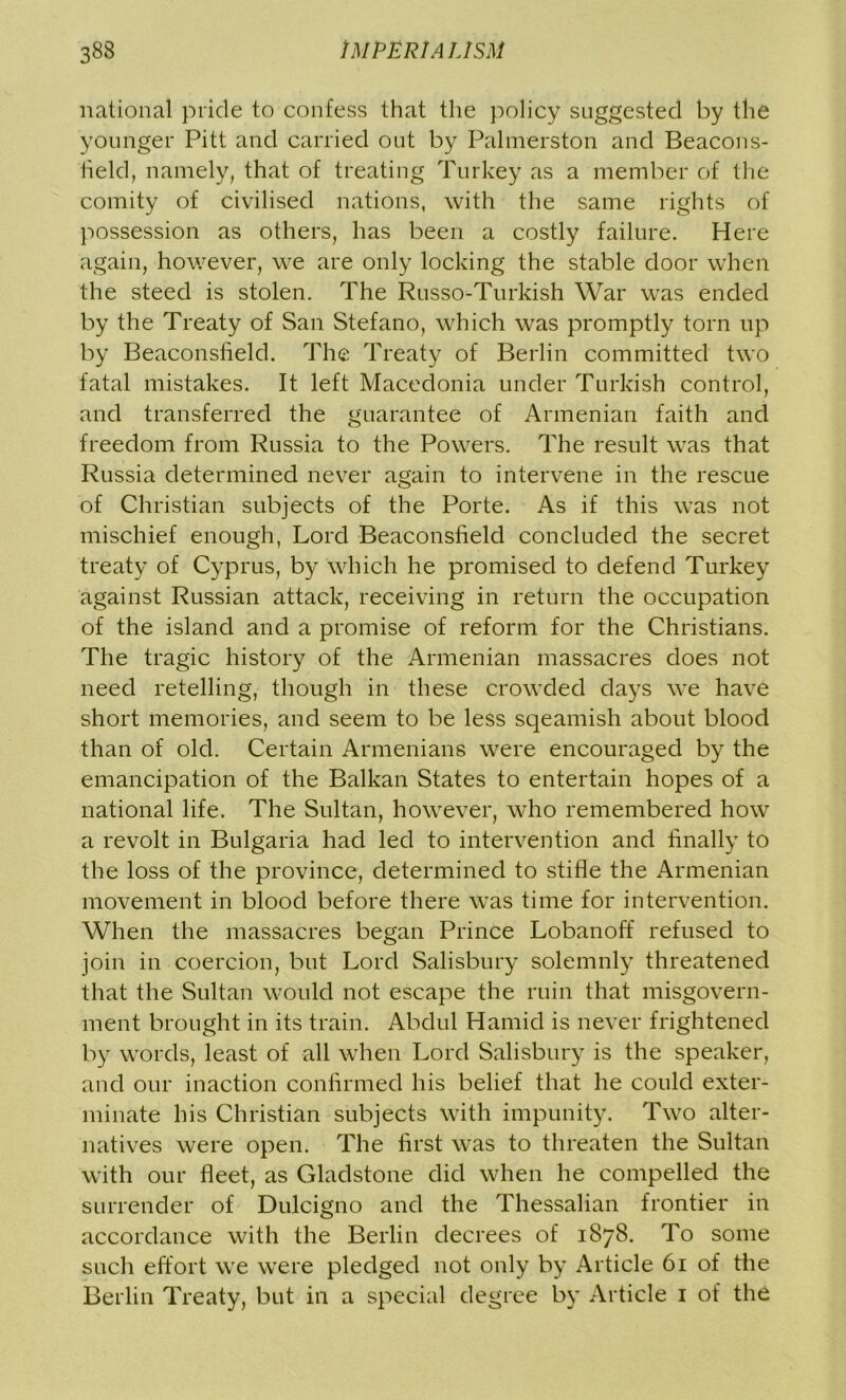 national pride to confess that the policy suggested by the younger Pitt and carried out by Palmerston and Beacons- field, namely, that of treating Turkey as a member of the comity of civilised nations, with the same rights of possession as others, has been a costly failure. Here again, however, we are only locking the stable door when the steed is stolen. The Russo-Turkish War was ended by the Treaty of San Stefano, which was promptly torn up by Beaconsheld. The Treaty of Berlin committed two fatal mistakes. It left Macedonia under Turkish control, and transferred the guarantee of Armenian faith and freedom from Russia to the Powers. The result was that Russia determined never again to intervene in the rescue of Christian subjects of the Porte. As if this was not mischief enough, Lord Beaconsheld concluded the secret treaty of Cyprus, by which he promised to defend Turkey against Russian attack, receiving in return the occupation of the island and a promise of reform for the Christians. The tragic history of the Armenian massacres does not need retelling, though in these crowded days we have short memories, and seem to be less sqeamish about blood than of old. Certain Armenians were encouraged by the emancipation of the Balkan States to entertain hopes of a national life. The Sultan, however, who remembered how a revolt in Bulgaria had led to intervention and finally to the loss of the province, determined to stifle the Armenian movement in blood before there was time for intervention. When the massacres began Prince Lobanoff refused to join in coercion, but Lord Salisbury solemnly threatened that the Sultan would not escape the ruin that misgovern- ment brought in its train. Abdul Hamid is never frightened by words, least of all when Lord Salisbury is the speaker, and our inaction confirmed his belief that he could exter- minate his Christian subjects with impunity. Two alter- natives were open. The first was to threaten the Sultan with our fleet, as Gladstone did when he compelled the surrender of Dulcigno and the Thessalian frontier in accordance with the Berlin decrees of 1878. To some such effort we were pledged not only by Article 61 of the Berlin Treaty, but in a special degree by Article 1 of the