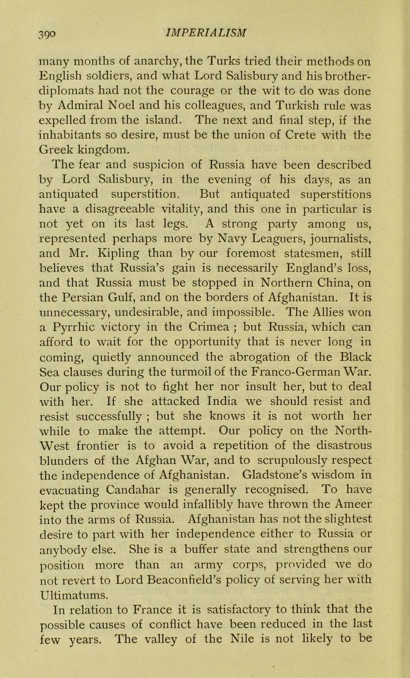 39° many months of anarchy, the Turks tried their methods on English soldiers, and what Lord Salisbury and his brother- diplomats had not the courage or the wit to do was done by Admiral Noel and his colleagues, and Turkish rule was expelled from the island. The next and final step, if the inhabitants so desire, must be the union of Crete with the Greek kingdom. The fear and suspicion of Russia have been described by Lord Salisbury, in the evening of his days, as an antiquated superstition. But antiquated superstitions have a disagreeable vitality, and this one in particular is not yet on its last legs. A strong party among us, represented perhaps more by Navy Leaguers, journalists, and Mr. Kipling than by our foremost statesmen, still believes that Russia’s gain is necessarily England’s loss, and that Russia must be stopped in Northern China, on the Persian Gulf, and on the borders of Afghanistan. It is unnecessary, undesirable, and impossible. The Allies won a Pyrrhic victory in the Crimea ; but Russia, which can afford to wait for the opportunity that is never long in coming, quietly announced the abrogation of the Black Sea clauses during the turmoil of the Franco-German War. Our policy is not to light her nor insult her, but to deal with her. If she attacked India we should resist and resist successfully ; but she knows it is not worth her while to make the attempt. Our policy on the North- West frontier is to avoid a repetition of the disastrous blunders of the Afghan War, and to scrupulously respect the independence of Afghanistan. Gladstone’s wisdom in evacuating Candahar is generally recognised. To have kept the province would infallibly have thrown the Ameer into the arms of Russia. Afghanistan has not the slightest desire to part with her independence either to Russia or anybody else. She is a buffer state and strengthens our position more than an army corps, provided we do not revert to Lord Beaconfield’s policy of serving her with Ultimatums. In relation to France it is satisfactory to think that the possible causes of conflict have been reduced in the last few years. The valley of the Nile is not likely to be