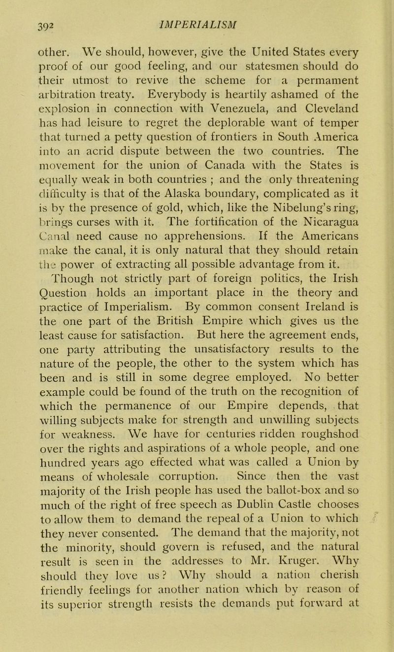 other. We should, however, give the United States every proof of our good feeling, and our statesmen should do their utmost to revive the scheme for a permament arbitration treaty. Everybody is heartily ashamed of the explosion in connection with Venezuela, and Cleveland has had leisure to regret the deplorable want of temper that turned a petty question of frontiers in South America into an acrid dispute between the two countries. The movement for the union of Canada with the States is equally weak in both countries ; and the only threatening difficulty is that of the Alaska boundary, complicated as it is by the presence of gold, which, like the Nibelung’s ring, brings curses with it. The fortification of the Nicaragua Canal need cause no apprehensions. If the Americans make the canal, it is only natural that they should retain the power of extracting all possible advantage from it. Though not strictly part of foreign politics, the Irish Question holds an important place in the theory and practice of Imperialism. By common consent Ireland is the one part of the British Empire which gives us the least cause for satisfaction. But here the agreement ends, one party attributing the unsatisfactory results to the nature of the people, the other to the system which has been and is still in some degree employed. No better example could be found of the truth on the recognition of which the permanence of our Empire depends, that willing subjects make for strength and unwilling subjects for weakness. We have for centuries ridden roughshod over the rights and aspirations of a whole people, and one hundred years ago effected what was called a Union by means of wholesale corruption. Since then the vast majority of the Irish people has used the ballot-box and so much of the right of free speech as Dublin Castle chooses to allow them to demand the repeal of a Union to which they never consented. The demand that the majority, not the minority, should govern is refused, and the natural result is seen in the addresses to Mr. Kruger. Why should they love us ? Why should a nation cherish friendly feelings for another nation which by reason of its superior strength resists the demands put forward at